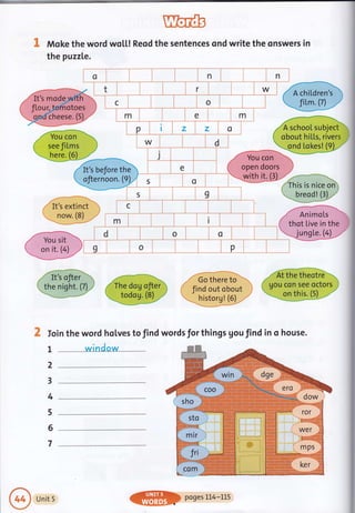 Moke the word wol.l,! Reod the sentences ond write the qnswers in
the puzzle.
o n n
t r W
c o
m e m
P z z o
W d
j
e
- You..iAi!,,,r
open doors ,
3ruith it. (3L/,
'.
t
/ It's before the '
$ternoon.U 5 o
s I
c
m i
d o o
g o ?
I
2
3
4
5
6
7
/-It';ft. '----- -m @
qi,t;p (rn"q.u gltD (t,lg :lJi,'ol,. r (uou con seeoao')
@Ww
X Ioin the word holves to find words for things gou find in o house.
winclow
Unit 5 pqges LL4-LLS
 