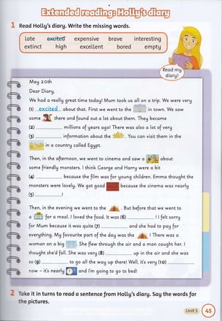 w@1 Reod Holtg's diorg. Write the missing words.
We hcd a really greattime todcA! Mum took us cll on atrip. We were verg
(r) excjtgd about that. First we went to the in town. We saw
some .$ff thur" cncl found out c lot cbout them. Theg became
(z)
-*
millions of gecrs agolThere was clso a lot of verg
informction cbout the . You ccn visit them in the
in c countrg called EgUpt.
(t)
'=
e
a
a
a
-
a
a
e
-
-
-
-
-
-
-
-
fr
o ffi for a meal.l lovecl the foocl. lt was (5) ! I felt sorry
for Mum because it was quite (fl
-^-*- and she hcd to payfor
evergthing. Mg fcvourite pan of the day was the
"A
! There wcs ci
womon on a big " . . She flew through the c,ir and a man caught her. I
thought she'd fcll. 5he was verg (8) up in the air and she wcs
so (9) to go all the way u? there! Well, iCs verg (to)
now - it's nearlg
tr@ cnd l'm goingto go to becl!
Toke it in turns to reod o sentence from Ho[[g's diorg. Sog the words for
the pictures.
Then, in the cfternoon, we went to cinema cnd scw
" #&i about
friendlg monsters.
monsters were lovelg. We got goodf becduse the cinemc wos nearly
Then, in the evening we went to the /A( . But before thot we went to
some I think Ceorge and Harry were a
the film wos for Uoung children.
bit
Emmc thought the(+) becduse
(s)
Lote el€itEd
extinct high
expensrve
exce[[ent
brove interesting
bored e m ptg
Reod mg
diorg!
McA zoth
Dear Diary,
Unit 5
@
 