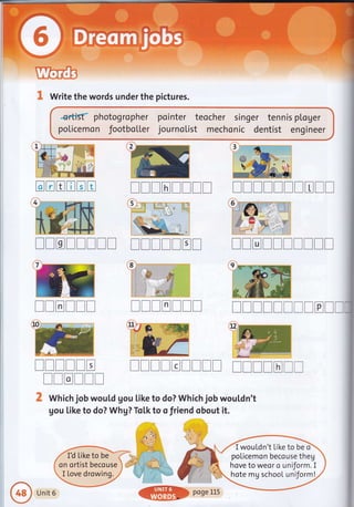 UremB
& Write the words under the pictures.
*rfrs{ photogropher pointer teocher singer tennis ptoger
poLicemon footbo[[er journo[ist mechonic dentist engineer
TTTTTITI TTTTITTTTT
TTTTTTTT ITTTTET TTTTTTTT!!
TTTTTT TTTTTTT TITTTITITTI
ITTTTT ITTTEITTT TTTTTTT
[[rrlr
2 Which job wouLd gou Like to do? Which job wouldn't
gou like to do? Whg? Tol.k to o friend obout it.
ffi
3
t:i
:::=
::l
a b
a;
G
trtrtrtrtrE
I wouLdn't Like to be ci
policemon becouse theg
hove to weor o uniform. I
hote mg school uniform!
Unit 6
 