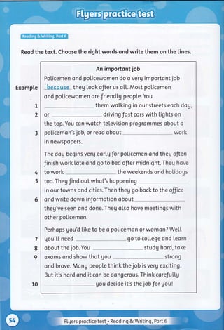 Reod the text. Choose the right words ond write them on the lines.
Exomple
I
2
An importont job
Policemen ond policewomen do o veru importont job
because theg look ofter us o[[. Most policemen
ond policewomen ore friend[g peopLe. You
them wolking in our streets eoch dog,
or driving fost cors with lights on
the top. You con wotch television ?rogrommes obout o
policemon's job, or reod obout work
rn newspopers.
The dog begins verg eorlg for poticemen ond theg ofien
Jinish work lote ond go to bed ofier inidnight. Theg hove
to work the weekends ond holidogs
too. Theg find out whot's hoppening
in our towns ond cities. Then theg go bock to the off ce
ond write down informotion obout
theg've seen ond done. Theg otso hove meetings with
other policemen.
Perhops gouU Like to be o poticemon or womon? WeLt
gou'Lt need go to college ond teorn
obout the job. You studg hord, toke
exoms ond show thot gou strong
ond brove. MonU people thinkthe job is verg exciting.
But it's hord ond it con be dongerous. Think corefultg
gou decide it's the jobJor gou!
3
4
5
6
7
8
I
10
Flgers proctice test.. Reoding & Writing, Port 6
 