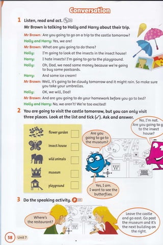 1 Listen, reod ond oct. @
Sb nowersardentr
insect,house
tr
wildanimals
tr
mueeum
I
ptaysround I
3 Do the speoking octivitg. @
r-{
Mr Brown is tolking to HoLl.g ond Horrg obout their trip.
Mr Brown: Are gou going to go on o trip to the costte tomorrow?
HotLg ond Horrg: Yes, we ore!
Mr Brown: Whot ore gou going to do there?
Ho[[g: I'm going to Look of the insects in the insect house!
Horrg: I hote insects! I'm going to go to the plogground.
Ho[[g: Oh, Dod, we need some moneu becouse we're going
to bug some postcords.
Horrg: And some ice creom!
Mr Brown: We[l, it's going to be cloudg tomorrow ond it might roin. 5o moke sure
gou toke Uour umbrellos.
Hotlg: OK, we wiLL, Dod!
Mr Brown: And ore Uou going to do Uour homework before gou go to bed?
HoLl.g ond Horrg: No, we oren't! We're too excited!
You ore going to visit the costle tomorrow but gou con onlg visit
threep[oces.Lookotthe[istondtick(/).Askondqnswer)4m
Are gou going to g
to the insect
house?
going to go to
the museum?
Yes,I om.
I wont to see the
butterfties.
rt
w-t
ff*
Leove the costle
ond go eost. Go post
the museum ond it's
the next building on
Where's
the restouront?
Unit 7
a
 