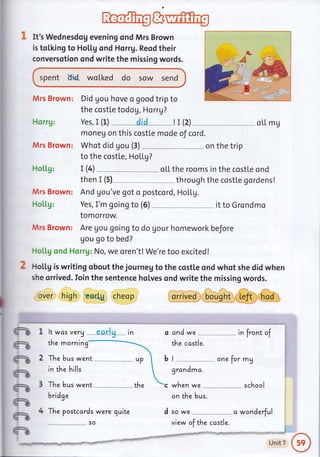 It's Wednesdog evening ond Mrs Brown
is tolking to Ho[[g ond Horrg. Reod their
conversotion ond write the missing words.
spent d'ld. wolked do sow send
Mrs Brown: Did gou hove a good trip to
the costle todo g, Horrg?
Horrg:
Mrs Brown:
Ho[[g:
Mrs Brown:
H o [[g:
Mrs Brown:
Yes, I (1) " " _AiA _- _ __! r (2) _ oLL mg
moneu on this costte mode of cord.
Whot did gou (3)
to the costle, HoLlg?
. on the trip
T (4) - -- " oLL the rooms in the costle ond
then I (s) through the costle gordens!
And gou've got o postcord, HoLLg.
Yes, I'm going to (6) it to Grondmo
tomorrow.
Are gou going to do gour homework before
Uou go to bed?
Flollg cr:d Hsrrg: No, we oren't! We're too excited !
HoLtg is writing obout the journeg to the costle and whot she did when
she orrived. Ioin the sentence holves ond write the missing words.
over high Eertg cheop GGO€&@,Grrun
-
ft
-
-
-
-
-
-
It was very .
the morning
-- -earlg - in
The bus went
in the hills
The bus went
bridge
The postcards were quite
so
and we in front of
the costle.
I
grandma.
when we
one for mg
on the bus.
school
d so we
-.,
ct wonderful
t.^,
UnitT
ft!I fri!," Xla.irl[ rilt
view of the ccstle.
 