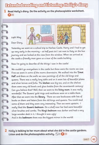G
ats *'n
- v'.t
a
a
a
a
G
a
G
G
a
a
a
a
a
a
ffi@ffiWW@
g Reod Ho[[g's diorg. Do the octivitg on the photocopiobte worksheet.
*:11361W
z4th May
Dear Dicry,
Yesterdcg we went on a school trip to Harlow Ccstle. Harrg and I hcd to get
up verV early in the morning - ct hclf past six! I sat next to Kctg on the bus
journeg and we loolced ot the view from the window. When we arrived at
the castle afriendly man gave us c tour of the ccstle building.
Now l'm going to describe oll the things I scw in the ccstlel
We couldn't go evergwhere in the castle butthese were the rooms we scw.
First we went in some of the rooms downstcirs. We walked into the 'Greot
Holl' cnd there on the wolls we scw pointings of cll the old kings and
queens. There wcis c recllg long tcble and on it were lots of becutiful plctes
cnd silver l<nives ond forl<s. The kitchen wcs big too, and on the shelves
there were verg old bowls cnd glcss bottles from the seventeenth century!
Can gou believe thot? Well, then we went to the living room. lt was reallg
wonderful. The Queens'gold rings cnd necklaces were on c table there.
After thct we went into the librory. There we scw bookccses with lots of
books on them ond letters from the old lcings and queens. You could read
some of them cnd theg were verginteresting. Then we went upstcirs. I
reallg lil<ed the Queen's bedroom. On o shelf nearherbed were becutiful
silver brushes and combs. The King's bedroom was darker andhad a very
large wooden desk in it. I thought it was uglg!
And in the bothroom there wcs the biggest mirror in the world!
d HoLl,g is toLking to her mum obout whot she did in the costte gordens.
Listen ond do the photocopiobLe octivitg.gffi@,
unitT
o
 