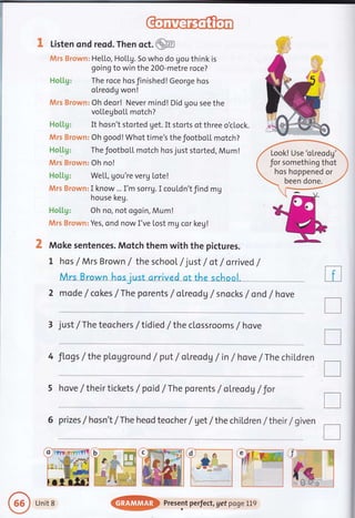 3" Listen ond reod. Then oct.@
Mrs Brown: HeLLo, HoLLg. So who do gou think is
going to win the 200-metre roce?
Hotlg: The roce hosJinished!George hos
olreodg won!
fiArs Brown: Oh deor! Never mind! Did gou see the
voLLegbo[L motch?
Ho[[g: It hosn't storted get. It storts of three o'c[ock.
$Wrs Brown: Oh good! Whot time's the footbo[L motch?
Holtg: The footboll motch hos just storted, Mum!
Mrs Brown: Oh no!
Holtg: WeLL, gou're verg Lote!
Jktns Browm: I know... I'm sorru.I coutdn'tfind mg
house keg.
Ho[[g: Oh no, not ogoin, Mum!
Mrs Brown: Yes, ond now I've lost mg cor key!
2 Mqke sentences. Mqtch them with the pictures.
t hos /Mrs Brown / the school /just /ot /orrived /
ool.
2 mode /cokes /The porents /oLreodg /snocks /ond /hove
3 just /The teochers / tidied / the clossroo ms / hove
4 Jlogs / the pLavground / put / oLreoda / in / hove /The chil,dren
5 hove /their tickets / poid /The porents / ol.reodV /Jor
6 prizes f hosn't /The heod teocher / vet /the chitdren /their / given
tr
I
T
tr
T
r
?#I'
Look! Use'olreodg'
for something thot
hos hoppened or
been done.
Unit 8
@ Present perfect, get pogeLLg
 