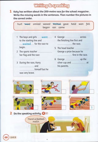 & Kotg hos written obout the 200-metre roce for the school mogozine .
Write the missing words in the sentences. Then number the pictures in
the correct order.
hurt nvent smited woved wuited gove held won fel"t
begon ron come
1 The boys and girls - . w-ent - -."
to the starting line and
--w.s-i-te
d*-for the race to
begin.
2 The sports teacher
her flag and the race
3 During the race, Harry
and
himself but he
was very brave.
4 Georqe acrossJ
the finishing line first and
the race.
5 The head teacher
George a prize because he
..--.;:... first in the race.
6 George up the
silver cup and -*---,---, at
his parents.
X Do the speoking octivitg. Qp
There's o JootboLL
Unit 8
 