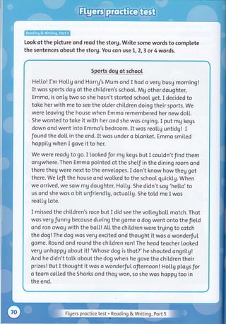 Look of the picture ond reod the storg. Write some words to complete
the sentences qbout the storg. You con use 1,2,3 or 4 words.
Sports dog of school
He[[o! I'm Hottg ond Horrg's Mum ond I hod o verg busg morning!
It wos sports dog of the chiLdren's school. Mg othe r doughter,
Emmo, is on[g two so she hosn't storted school get. I decided to
toke her with me to see the older chil,dren doing their sports. we
were leoving the house when Emmo remembered her new doLL.
She wonted to toke it with her ond she wos crging. I put mg kegs
down ond went into Emmo's bedroom. It wos reollg untidg! I
found the dol,l. in the end. It wos under o blonket. Emmo smited
hoppiLg when I gove it to her.
we were reodg to go. I lookedfor mg kegs but I cou[dn'tfind them
ongwhere. Then Emmo pointed of the sheLf in the dining room ond
there theg were next to the envelopes. I don't know how theg got
there. we Left the house ond wolked to the school quickLg. when
we orrived, we sow mg doughter, HotLg. She didn't sog 'he[[o'to
us ond she wos o bit unfriendlg, octuoU.g. She tol.d me I wos
reo[[g tote.
I missed the chiLdren's roce but I did see the voltegbol.L motch. Thot
wos verg funng becouse during the gome o dog went onto the JieLd
ond ron owog with the boLL! Atl.the children were trging to cotch
the dog!The dog wos verg excited ond thought it wos o wonderful
gome. Round ond round the chiLdren ron!The heod teocher looked
verg unhoppg obout it! 'Whose dog is thot?' he shouted ongril.g!
And he didn't toLk obout the dog when he gove the chil.dren their
prizes! But I thought it wos o wonderfuI ofiernoon! Holtg pLogsfor
o teom col.Led the Shorks ond theg won, so she wos hoppg too in
the end.
Flgers proctice test . Reoding & Writiag, Port 5
 