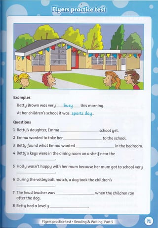 Exomples
Bettg Brown wos verg
At her chiLdren's school it wos
Questions
1 Bettg's daughter, Emmo
2 Emmo wonted to toke her
3 Settg found whot Emmo wonted
4 3ettg's kegs were in the dining room on o
-^e heod teocher wos
:'.er the dog.
:::tg hod a Lovelg
sheLf neor the
-loLLg wosn't happV with her mum becouse her mum got to school veru
)rring the vollegUoLf rotch, o dog tookthe chiLdren's
schooL get.
to the schooL.
in the bedroom.
when the children ron
this morning.
FLgers proctice test . Reoding & Writing, Port 5
 