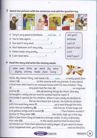 3 Motch the pictures with the sentences ond oddthe question tog.
1 Tong's veru good otfootboL[, __* isn'tLre --_*l
2 You're lote ogoin,
3 You oren't verg we[l,
4 Your bedroom isn't veru tidg,
5 Helen Looks verg prettg, __
6 I con reod we[[,
4 Reod the storg ond write the missing words.
'serlqA Wos dfive
fLging driving
go went fLg were
mode fl.ew Living
He[Lo. Mg nome's Tong. Lost week I (1) sciw
ore gou?
isr*b,he?
co n't I?
doesn't she?
is it?
oren't gou?
o reol,Lg greotfiLm
when I (2) to the cinemo with mg friends. It wos obout
o kind mon who lived in on unusuol house with his two children. Theg
verg poor but the mon (4) on engtneer
ond he (5) Lots of exciting thingsforthem. One dog
he bought o reol,Lg oLd cor ond he worked hord to repoir it
ond moke it specioLfor his children. When it wos reodg he decided to
(3)
(6) the cor to o beoch for o picnic. He took his chil.dren
with him ond theg were (7) up o rood though the hiLl"s
when the cor suddenLU (8) into the oir. It hod Lorge red
ond getlow wings ond it couLd (9) !The chiLdren cou[dn't
believe it! Theg were (10)
-*-" Like birds,high up in the skg!
Afier o Jew hours theg orrived of o stronge costl,e. A veru unJriend[g
mon wos (Ll) in the costte ond he tried to steoL their
wonderfuI cor. Then their odventure reoLl,g begon. If gou wont to know
whot hoppened next, gou'[[ hove to (12) _.__ * ond see the film.
@ poseLL6 Revisionr@1
 