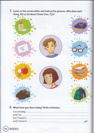 5 Listen to the conversotion ond look of the pictures. Who does eoch
thing, Bil.L or his Mum? Drow lines. @
j
'fi
il
ffir
6 Whot hove gou done todog? Write sentences.
I've oLreodg
ond I've
but I hoven't
ond I hoven't get.
 