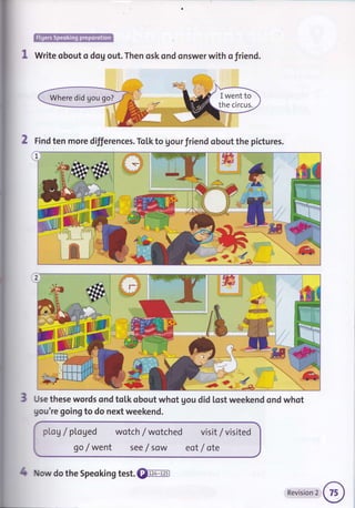 .
r:,i]iiii!iluh:-f.l:.:... -::, r.,.':iriliri*iir,':r.it:tl
Write obout o dog out. Then osk ond onswer with o friend.
2 Find ten more differences. To[k to gour friend obout the pictures.
/k
d*
Use these words ond tolk obout whot gou did lost weekend ond whot
gou're goingto do next weekend.
DLog / pl.aged wotch / wotched
go / went see f sow
visit / visited
eot / ote
1 ow do the Speoking test. €tr-4ffi
Revision 2
 