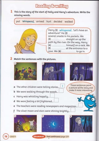 rThofr?gg@
This is the storg of the stort of Hol.l,g ond Horrg's odventure. Write the
missing words.
put whisp€red orrived hurt decided wotked
2 Motch the sentences with the pictures.
o The other chiLdren were teLLing stories... [l
b We were woLking through the ryqqds... I
c Horrg wos whistl.in g hoppitg... I
d We were feeti ng o bitfrightened... E
The teochers were reoding newspopers ond mogozines...e
f The silver moon ond stors were shining bright[g...
Horrg (t)
-whi+ered_'Let's hove on
odventure!' He (2) _
severoI snocks in his pockets. We
stroight on up the
poth bg the river. On the wo!, Horrg
himsef on o rock. We
of the entronce to o
cove. We (5) to go in.
These sentences point
o picture of the storg ond
moke it more interesting.
Unit 9
@ Post continuous poge 1t9
 