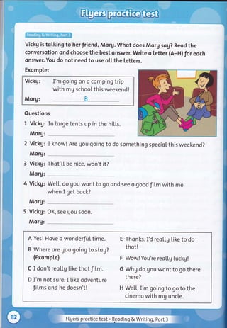 vickg is tolking to herfriend, Morg. whot does Morg sog? Reod the
conversotion ond choose the best onswer. Write o letter (A-H) for eoch
onswer. You do not need to use oLl. the letters.
Exomple:
Vickg: I'm going on o compin gtrip
with mg school this weekend !
Morg: B
Questions
I Vickg: In [orge tents up in the hiLLs.
Morg:
2 Vickg: I know! Are gou goingto do something specioLthis weekend?
Morg:
3 Vickg: Thot'[[ be nice, won't it?
Morg:
4 Vickg:
Morg:
5 Vickg:
Morg:
We[[, do gou wont to go ond see o goodfil,m with me
when I get bock?
OK, see gou soon.
A Yes! Hove o wonderful time. 'E'Thonks. IU reoLtg Like to do
B Where ore gou goingto stog? thot!
(ExompLe) F Wow! you're reoLLg Luckg!
c I don't reoLLg like thotfiLm. G whg do gou wont to go there
D I'm not sure. I like odventure there?
fiLms ond he doesn't! H We[[, I'm going to go to the
cinemo with mg uncte.
Flgers proctice test . Reoding & Writing, port 3
 