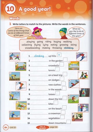 I Write letters to motch to the pictures. Write the words in the sentences.
pl,oging going riding buging woLking
coltecting fLging tging eoting growing skiing
snowboording moking throwing c++ffibin+
gou tike to do ot
different times of
the geor?
g
ri:r I climbing up hiLl.s tr
2
-
in the gorden I
3
4
5
6
7
8
I
10
11
t2
13
t4
15
h
)::z
.."iG
b)'-----ru
#-**& s nowbo [l.s
tennis
on o boot trip [l
on sledg.r I
new clothes
in the woods
[eoves
d)q
down the hi[|.I dryw
kites
on the beoch
o Snowmon
vegetobl,es I
down mountoins
e
Unit L0
@poseLL6
 
