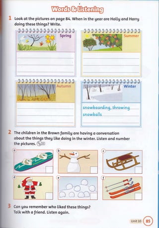 Ubffifr&
Look of the pictures on poge 84. when in the geor ore Ho[[g ond Horrg
doing these things? Write.
/rl r1 /n tn tn fft tn m flI /n ffi fi rm dn fi d
Spring
flI rn rn /n m m m rn ri fm fi /?t /m /m rm rm
Sumrner
fla f. fll /n nn rn nI1 fn /n rm dI d'[ /?n /n fn /m
The chiLdren in the Brown fomil,g ore hoving o conversotion
obout the things theg like doing in the winter. Listen ond number
the pictu res.@
Con gou remember who Liked these things?
Tol,k with o friend. Listen ogoin.
alls
Unit L0
 