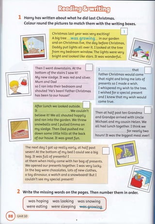 "L Horrg hos written obout whot he did lqst Christmos.
Colour round the pictures to motch them with the writing boxes.
i
l.l
;1-:-.;={ *'
Christmos [ost geor wos verg exciting!
A big tree wcs growtng in our gorden
ond on Christmos Eve, the dog before Christmos,
Doddg put Lights oL[ over it. I looked ot the tree
Jrom mg bedroom window. The Lights were veru
bright ond Looked Like stors. It wos wonderfuL.
Then I went downstoirs. At the f
bottom of the stoirs I sow it!
Mg new sledge. It wos red ond silver.
Mu m ond Dod
so I ron into their bedroom ond
shouted 'He's been! Fother Christmos
hos been to our house!'
Afier Lunch we looked outside.
It . .Wecouldn't
believe it! We o[L shouted hoppiLg
ond ron into the gorden. We threw
snowboLLs ond I pu[Led Emmo on
mg sledge. Then Dod pushed me
down some Littl.e hil.Ls of the bock
of our house.It wos greotfun.
I thot t-
Fother Christmos wouLd come
I
thot night ond bring me lots of
presents so I mode o wish.
I whispered mg wish to the tree.
I wished for o specicI present
ond I knew thot my wish would
come true.
Then ot hol.f post ten Grondmo L-J
ond Grondpo orrived with Uncle
Michoel. ond mg cousin Helen. We
ou hsd ru nch tosetr?:J
j*[t"
hours! It wos the biggest meoI ever!
The next dog I got up reollg eorlg, of hof post
seven ! At the bottom of mV bed I couLd see o big L__l
bog. It wos fu[L oJ presents! I
of them when HoLlg come with her bog of presents.
We opened our presents together. I wos verg Lucky.
In the bog were chocolotes, lots of new clothes,
c tog dinosour, o wqtch ond o snowboord! But I
couLdn't see mg specioI present!
write the missing words on the poges. Then numberthem in order.
wos hoping
were eoting
wos Looking
were sleeping
wos snowtng
we$g{ora/ing
ij;
Unit L0
 