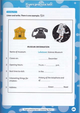 lEtr@
Listen ond write. There is one exomple .@B
I
2
3
4
5
MUSEUM INFORMATION
Nome of museum:
Closes on:
Laketown Science Museum
Decem ber
Opening hours:
Best time to visit:
9 o.m. - p.m.
in the
Interesting things for
chi[dren:
Historg of the telephone ond
of-
Address: Green Rood
Flgers proctice test . Listening, Port2
 