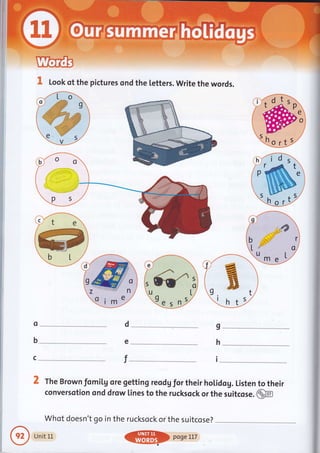 I Look of the pictures ond the [etters. write the words.
Qa.r ,tur
o
b
c
d
e
T
I
h
I
2 The Brown fomiLg ore getting reod Vflor their holidog. Listen to their
conversotion ond drow lines to the rucksock or the suitcose .@m
Whot doesn't go in the rucksock or the suitcose?
Uniti.r.
@
pogerlT
 