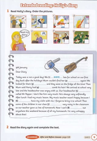 ffi@w@
& Reod Ho[[g's diorg.Order the pictures.
gthJcnucrg
Dear Dicrg
Today wcs c not c good dag! We (l) were- lcte for school on
dagback after the holidogs! Mum couldn't find her (z)
looked for them (3) cnd they were on the fridge cll the
Mum scid Harryhad(4) comb his hoir! We arrived at
our first
cgcin! We
time! Then
school very
late and the hecdteacher was dngrq with us. Our headteacher(5)
cclled Mr Pepper. I don't like him verU much. He's clwcys verg unfriendlg.
After lunch I hcd mg music lesson. Mg music teccher wcsn't hoppybecause I
hcve mg violin with me. I forgot to bring it to schooll Then(6)
some of the children in our clcss (7) verg noisg in the clcssroom
so our teacher gave us lots of homework. Now I ccn't (8) out
cngwhere this weekendbecause of all mg homework. l'm verg unhcppy
obout thct!
X Reod the dior g ogoin ond compl.ete the text.
@} After ond Beforectcuses poge L18 Unitl
o
 