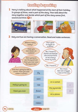 i:
Rlo1ftrg&@
Horrg is tolking obout whot hoppened of the stort of their holidog.
In groups of three, reod o port of the storg. Then toLk obout the
storg together ond decide which port of the storg comes first,
second ond third. €fia
X Kotg ond Sue ore hoving oconversotion. Reod ond moke sentences.
ffiW
/- Hove gou 
1 everJlown on )
W
ftg
seen.
ride
fLown
5ee
ridden
on o comel
the pgromids
on o ptone
She's going to
see the pgromids!
Hove gou ever seen
the pgromids?
And she's goingto ride d
come[. Hove Uou ever
ridden o comel?
Yes I hove.
But not in Eggpt,
I wos of the zoo.
No, I hoven't!
P[cnes orebodfor
the environment
so we olwogs
trovel bg troin.
HoLlg s going to
Hove gou ever
Unit 1L
@$> poseLLT
 