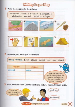 1 Write the words under the picture's.
on octopus o tent o mountoin o competition
o helicopter bosebo[[ chopsticks o finger
w
8
t
Write the post porticipLes in the boxes.
teteo ctin+b€d ftown pl.oged burned won seen stoged
Regutor,,, Iriegulor
climbed eaten
]lsve o conversotion. Use the words ond pictures from Activitiesl ond Z.
@,,rryeguLor verbsrpoge t 2o uhit 11
 