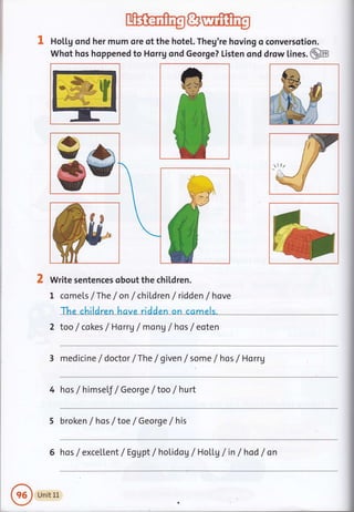 I HoU.g ond her mum ore of the hotel. Theg're hoving o conversotion.
Whot hos hoppened to Horrg ond George? Listen ond drow lines. @
Write sentences obout the children.
I comets /The / on / children / ridden /hove
The children have ridden on ccmels.
2 too /cokes / Horrg / mon g / hos / eoten
3 medicine /doctor /The / given f some /hos /Horrg
llz
4 hos / himself / George /too / hurt
5 broken / hos / toe / George / his
6 hos / excellent/ Eggpt/holidog /HoLl.g /in /hod /on
Unit 1L
 
