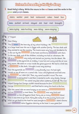 rt-affi* ffiffi'fu:.. r..L-r--AE"{.- i;rr l;-**.*__Ll-.* .__._., ._.
Reod Ho[[g's diorg. Write the nouns in the red boxes ond the verbs
",,..,' ond purpLe boxes.
sto irs wo iter pool bed resto u ro nt co kes heod bus
-rq*as- puLl"ed orrived stoged did hod met brought
wos crging
in the
e
-
fr
n
n
n
ft
n
n
n
n
n
n
n
ft
fr
n
n
n
5'h August
Dear Dicrg,
This wos the best day of my school holidcgs. We
dt a large hotel necr the sea in Eggpt with cnother fcmilg. The two dods said
they wcnted to see the countrU. The mums were verglazy and decided to lie
in the sun bg the
So the two dcds.
left on c
ct the hotel and Emma with them.
and all the children, including mehad an cdventure. We
very earlg ond started ourjourney into the desert. We
at the pgrc,mids at middag. lt was hot and sunnU and the cir wos
verVwarm. We wenton a tourinside the greatpyramid. We hcd to climb lots
of in the ddrk.l thought it was verg exciting!
Neor the pyrcmids we a ver! friendlg mcn. He had eight
camels so we all went on a camel ride.lwas abitfrightened ond held onto
ts so I didn't fcll. Then , m! camel wouldn't move! The man
it and pushed it and then it started to wclk. verg slowlg. Ceorge
his camel verg fcst when suddenlg he fell off. The mcn
"elped Ceorge but Ceorge couldn't stand because his foot
Ceorge andDad had to carry him bccl<to the bus.
{fter the camel ride we were hungry so we went to c
znd we a mealthuru. ihu was verU l<incl and
us lots of Eggption food. Harry ote so mang there!
1en
,', hen
:rrd I
it wcs time to go bacl<. Harrg felt recllg ill on thejourneg home cnd
we got bacl< to the hotel he went strcight to I I didn't! Emma
some Egypticn dancing at the hotel. lt was greatfunl
--*-t
, -_ 1
Unit 11 €" I
.""_#
 
