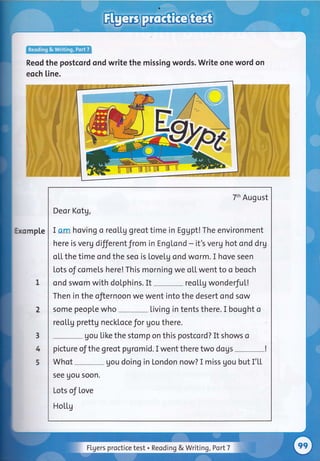 Reod the postcord ond write the missing words. Write one word on
eoch [ine.
mp[e
7th August
Deor Kotg,
I am hoving o reol.tg greot time in Eggpt! The environment
here is verg differentfrom in Engtond - it's verg hot ond drg
ol,l. the time ond the seo is lovetg ond worm. I hove seen
Lots of comels here! This morning we oU. went to o beoch
ond swom with doLphins. It
-
reol.l.g wonderfu[!
Then in the ofiernoon we went into the desert ond sow
some people who Living in tents there. I bought o
reo[[g prettg neckloce Jor gou there.
gou like the stomp on this postcord? It shows o
pictureofthegreotpgromid.Iwenttheretwodogs-!
Whot gou doing in London now? I miss gou but I'[[
see uou soon.
Lots of love
Hotl,g
I
2
3
4
5
Flgers proctice test . Reoding & Writing ,Port7 :j
 