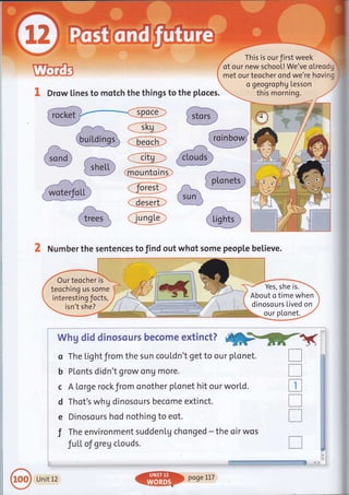 Drow lines to motch the things to the ploces.
This is ourfirst week
of our new school! We've oLreod "
met our teocher ond we're hovinc
a geogrophg Lesson
this morning.
:;L"roa- - ---- '/
(sun
--** _J
Number the sentences to find out whot some people believe.
,,',]",
'!.
"' Our teocher is "
teoching us some
interestin g Jocts,
isn't she?
Yes, she is.
About o time when
dinosours Lived on
'j:.'l;.. ou r pLo net.
o
b
c
d
e
T
W*:U dsd d$mcscr,Ers becsrne ext$mat?
'r*rffi*-=#s'.*'ftq]
The Lig ht from the su n cou Ld n't'get to ou r plo net.
PLonts didn't grow ong more.
A Lorge rockfrom onother plonet hit our world.
Thot's whg dinosours become extinct.
Dinosours hod nothing to eot.
The environment suddenLg chonged - the oir wos
fuLL of greg clouds.
-.!_-iil+t-- +-- ^
ij::.',| .. ii:. "-=f.r-.,.,
:" r:. plge Il7
T
T
tr
n
n
l-*a:
{'[ights
Unit 12
 