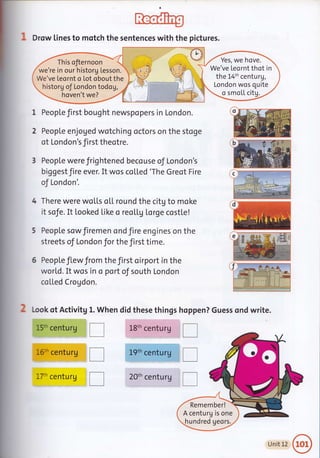 f;hoCf'U
1 Drow tines to motch the sentences with the pictures.
historg oJ London todog,
hoven't we?
People first bought newspopers in London.
People enjoged wotching octors on the stoge
of London's first theotre.
3 People were frightened becouse of London's
biggestJire ever. It wos colled'The Greot Fire
of London'.
There were woLLs o[[ round the citg to moke
it sofe. It Looked Like o reo[[g torge cost[e!
People sowfiremen ond fire engines on the
streets of London for the first time.
6 People flew Jrom the first oirport in the
world. It wos in o port oJ south London
co[[ed Crogdon.
Look ot Activitg
15th centurg
i
l
16th centurg
17h centurg
Yes, we hove.
We've Leornt thot in
the L4th centurg,
London wos quite
o smoLL citg.
n? Guess ond write.1. Wh
tr
I
n
en did these things hoppe
L8th century
I
Lgth centuru I--_lJll
20th centurg
I
il
E
Remember!
A centurg is one
hundred geors.
Unit 12
 