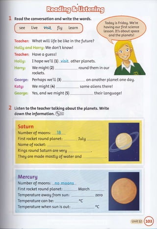 a
: Reod the conversotion ond write the words.
see Live visid fLU Leorn
We don't know!
Teocher: Hove o guess!
I hope we'LL (f) visit other pLonets.
We might (2) round them in our
rockets.
George:
Kotg:
Todog is Fridog. We're
hoving our first science
Lesson. It's obout spoce
ondthe plonets!
Teocher: Whot wiLL Life be Like in the future?
We mioht (4)
J/
Yes, ond we might (5)
Perhops we'LL (3) . - on onother plonet one dog.
some oLiens there!
their Longuoge!
Iu LuJ
2 Listen to the teocher tol,king obout the plonets. Write
down the informotion .@
Sotu rn
Number oJ riloons:
-
.l8...
First rocket round p[onet: .
Nome of rocket: --,---....
Rings round Soturn ore veru
Theg ore mode mostlg oJ woter ond
Mercurg
Number of riloohs: =*Le"m-oo-n"s- _
First rocket round ptonet: Mo rch
Temperoture owog from sun: zero
Temperoture con be: --,--.,,-
oC
Temperoture when sun is out: oC
Unit12@
 