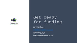 Get ready
for funding
Jon Matthews
info@jonmatthews.co.uk
@funding_eye
www.jonmatthews.co.uk
 