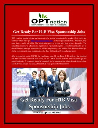 Get Ready For H1B Visa Sponsorship Jobs
========================================================================
H1B visa is a popular choice and turns out to be a great opportunity for workers. It is important
for the workers who get H1B visa sponsorship jobs, to have specialized skills. After that, they
must have a valid job offer. The application process begins after that, with a job offer. The
candidates must have a bachelor's degree or an equivalent degree. Most of the candidates are in
the fields of technology, mathematics, science, engineering, and architecture. The candidates get
global exposure and good compensation for their skills and professional experience.
After registration on the USCIS, the candidates must fill out Form I- 29, and pay the required
fee. The candidates can track their status, on the USCIS official website. The candidates get the
authorization for 3 years and it can be extended for 36 months at the discretion of the recruiter.
The H1B visa holders can also get their H1B visa sponsorship transferred.
 