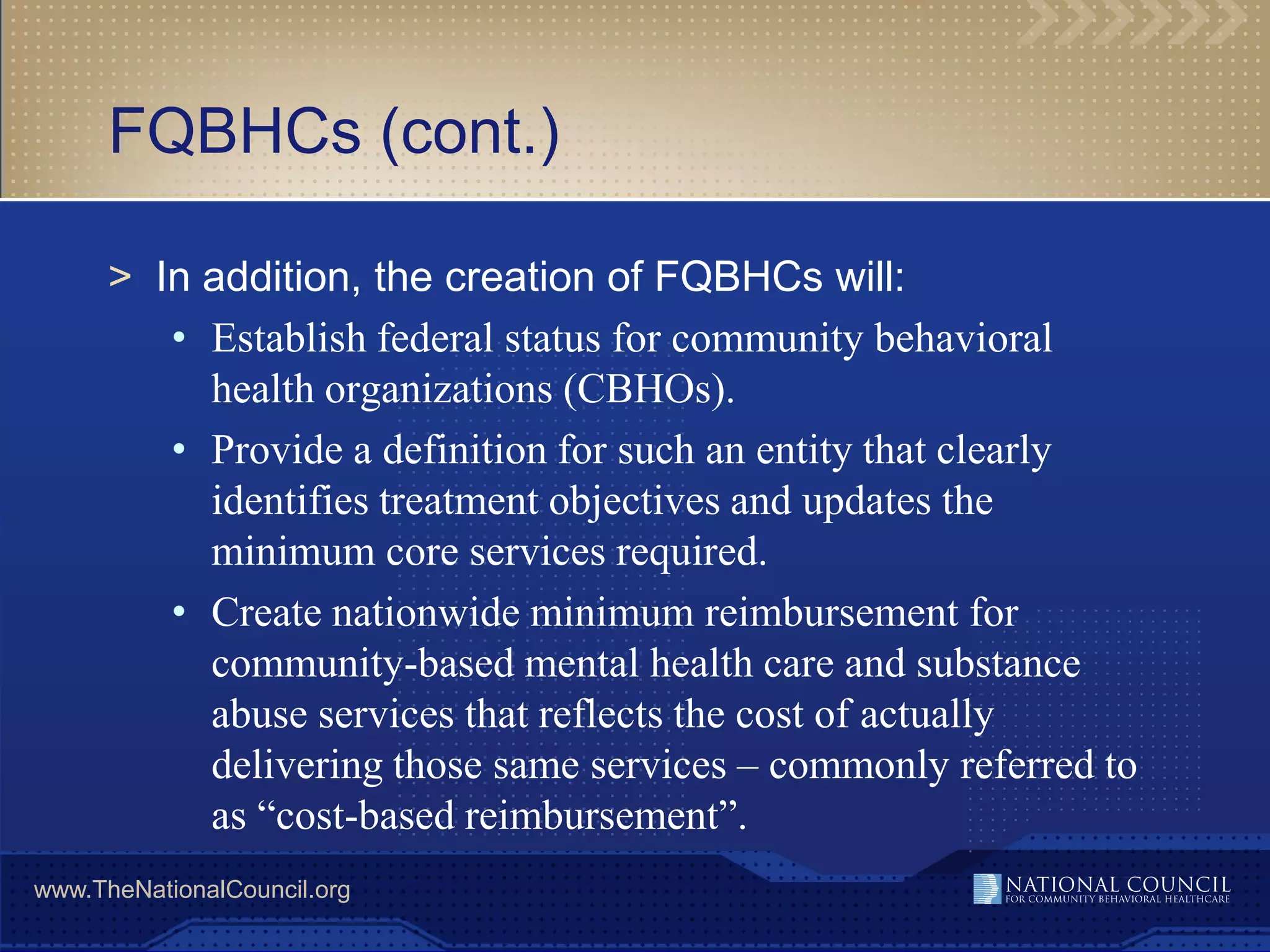 FQBHCs (cont.)

      > In addition, the creation of FQBHCs will:
         • Establish federal status for community behavioral
           health organizations (CBHOs).
         • Provide a definition for such an entity that clearly
           identifies treatment objectives and updates the
           minimum core services required.
         • Create nationwide minimum reimbursement for
           community-based mental health care and substance
           abuse services that reflects the cost of actually
           delivering those same services – commonly referred to
           as “cost-based reimbursement”.
www.TheNationalCouncil.org
 