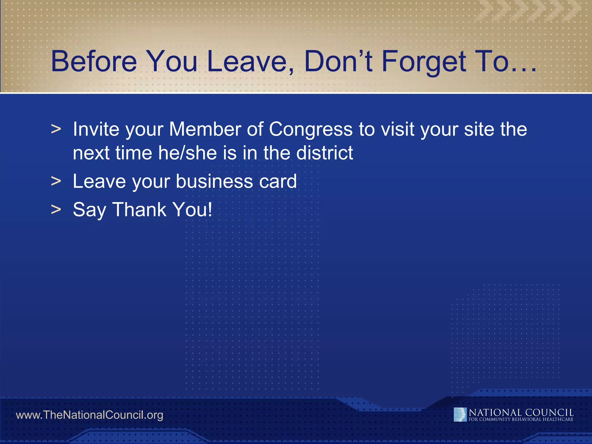 Before You Leave, Don’t Forget To…

      > Invite your Member of Congress to visit your site the
        next time he/she is in the district
      > Leave your business card
      > Say Thank You!




www.TheNationalCouncil.org
 