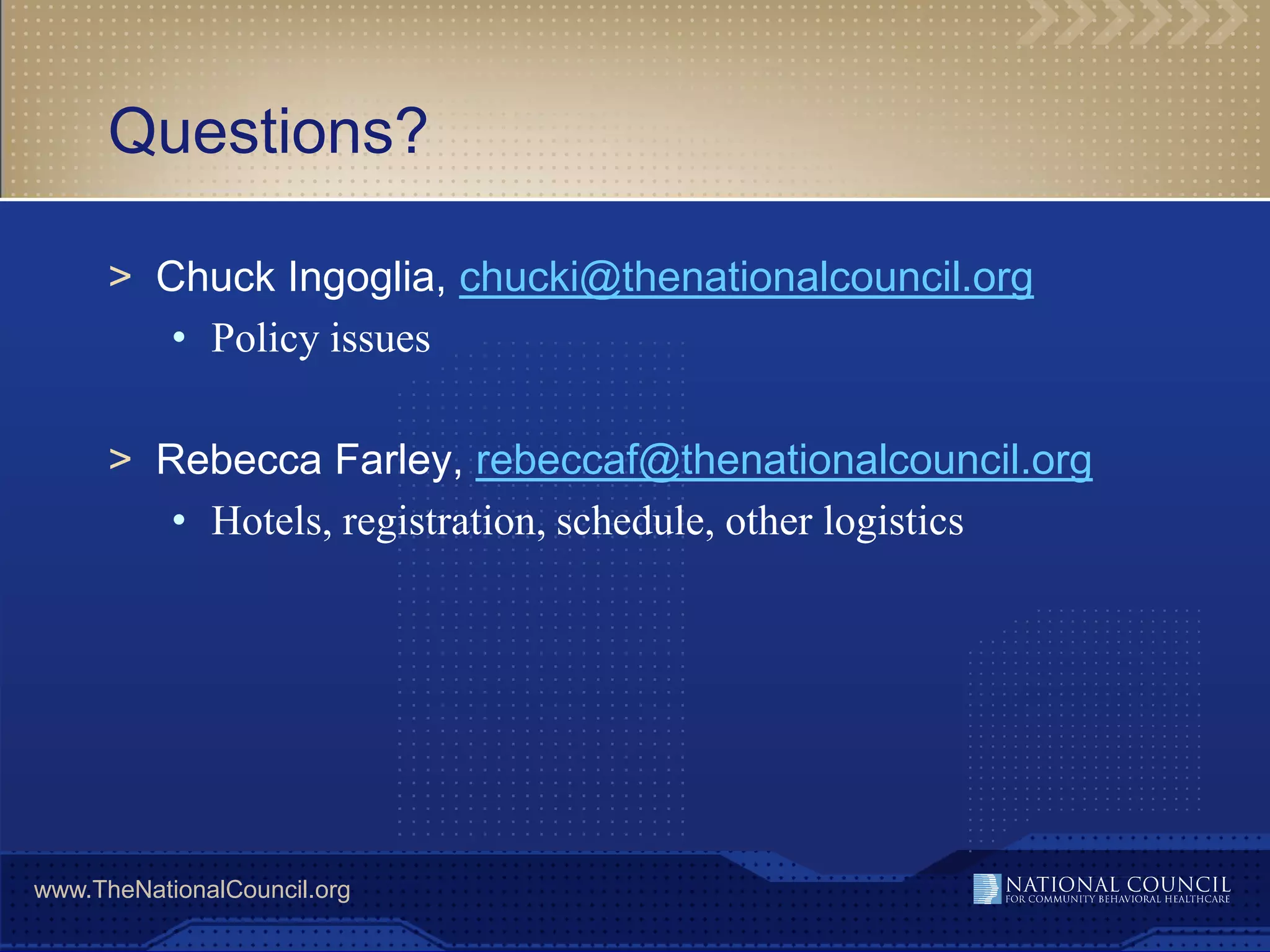 Questions?

      > Chuck Ingoglia, chucki@thenationalcouncil.org
         • Policy issues

      > Rebecca Farley, rebeccaf@thenationalcouncil.org
         • Hotels, registration, schedule, other logistics




www.TheNationalCouncil.org
 