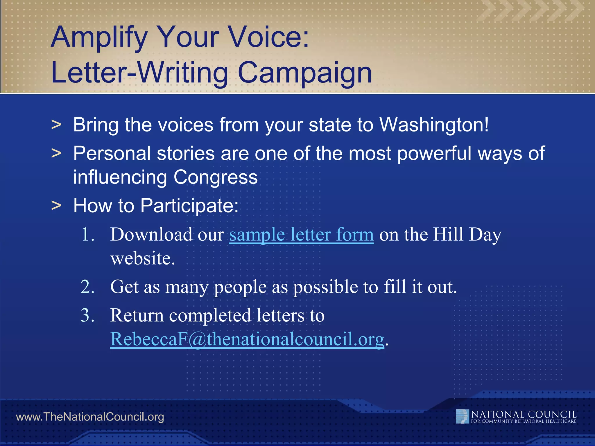 Amplify Your Voice:
      Letter-Writing Campaign
      > Bring the voices from your state to Washington!
      > Personal stories are one of the most powerful ways of
        influencing Congress
      > How to Participate:
         1. Download our sample letter form on the Hill Day
             website.
         2. Get as many people as possible to fill it out.
         3. Return completed letters to
             RebeccaF@thenationalcouncil.org.


www.TheNationalCouncil.org
 