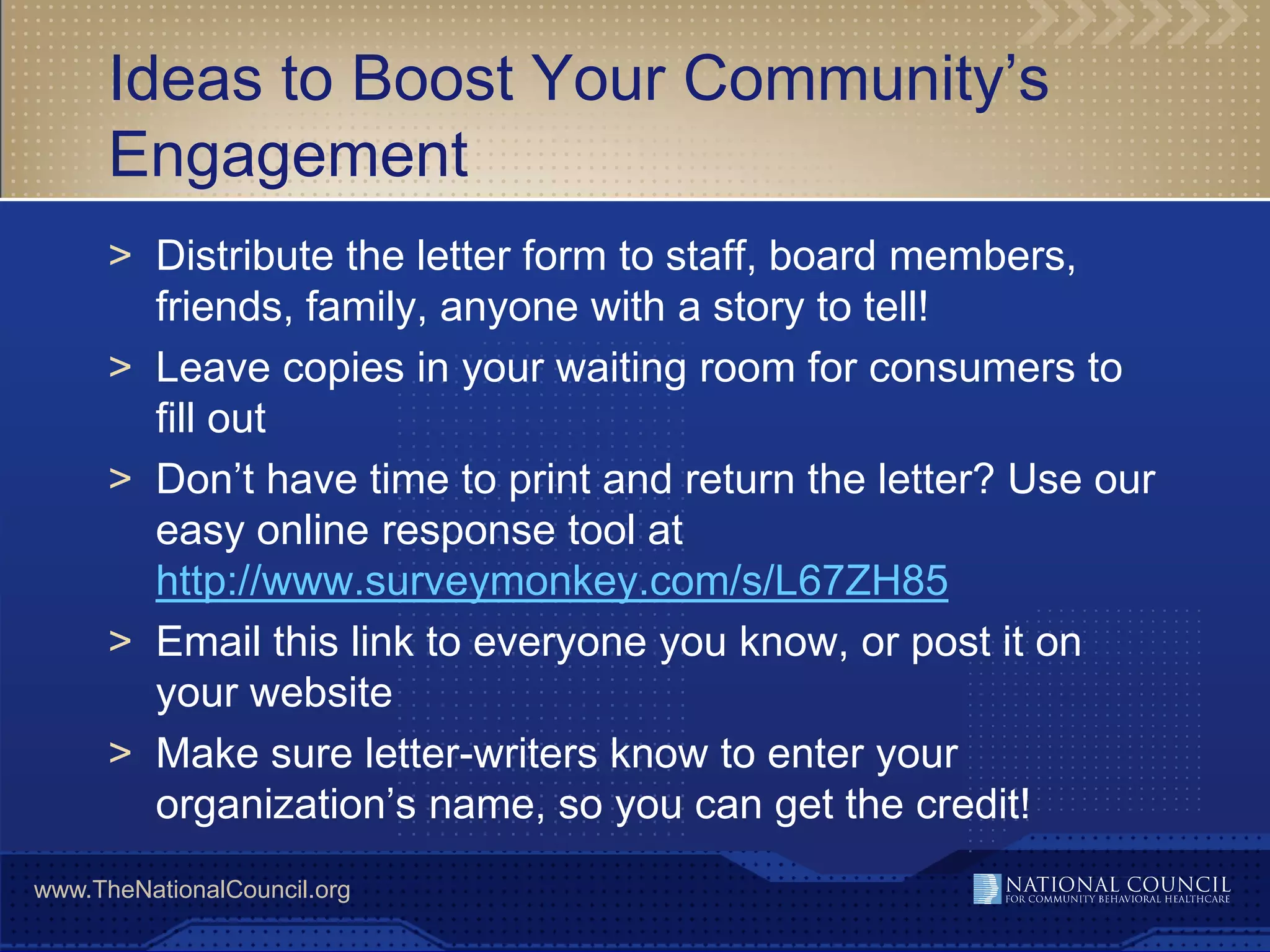 Ideas to Boost Your Community’s
      Engagement
      > Distribute the letter form to staff, board members,
        friends, family, anyone with a story to tell!
      > Leave copies in your waiting room for consumers to
        fill out
      > Don’t have time to print and return the letter? Use our
        easy online response tool at
        http://www.surveymonkey.com/s/L67ZH85
      > Email this link to everyone you know, or post it on
        your website
      > Make sure letter-writers know to enter your
        organization’s name, so you can get the credit!
www.TheNationalCouncil.org
 