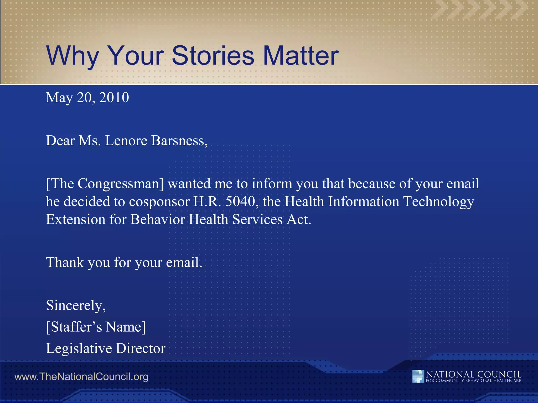 Why Your Stories Matter
      May 20, 2010

      Dear Ms. Lenore Barsness,

      [The Congressman] wanted me to inform you that because of your email
      he decided to cosponsor H.R. 5040, the Health Information Technology
      Extension for Behavior Health Services Act.

      Thank you for your email.

      Sincerely,
      [Staffer’s Name]
      Legislative Director
www.TheNationalCouncil.org
 