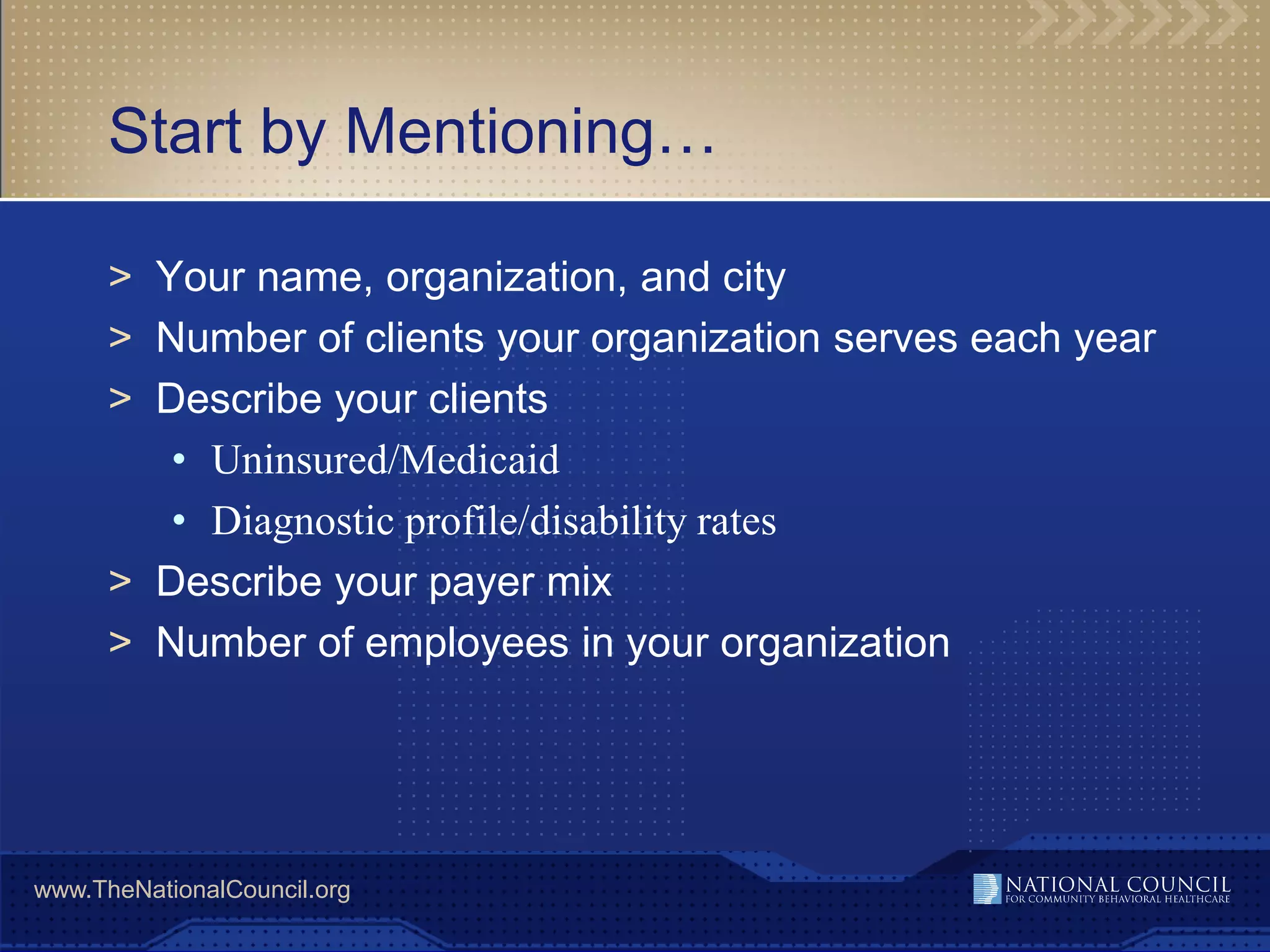 Start by Mentioning…

      > Your name, organization, and city
      > Number of clients your organization serves each year
      > Describe your clients
         • Uninsured/Medicaid
         • Diagnostic profile/disability rates
      > Describe your payer mix
      > Number of employees in your organization




www.TheNationalCouncil.org
 