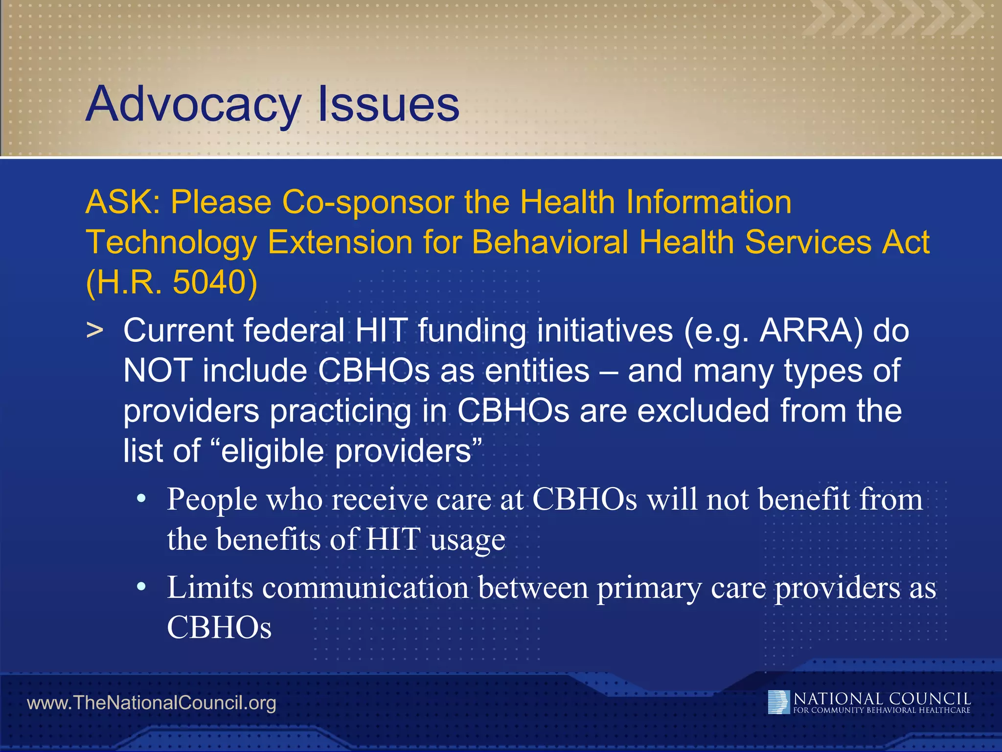 Advocacy Issues
      ASK: Please Co-sponsor the Health Information
      Technology Extension for Behavioral Health Services Act
      (H.R. 5040)
      > Current federal HIT funding initiatives (e.g. ARRA) do
        NOT include CBHOs as entities – and many types of
        providers practicing in CBHOs are excluded from the
        list of “eligible providers”
          • People who receive care at CBHOs will not benefit from
            the benefits of HIT usage
          • Limits communication between primary care providers as
            CBHOs

www.TheNationalCouncil.org
 