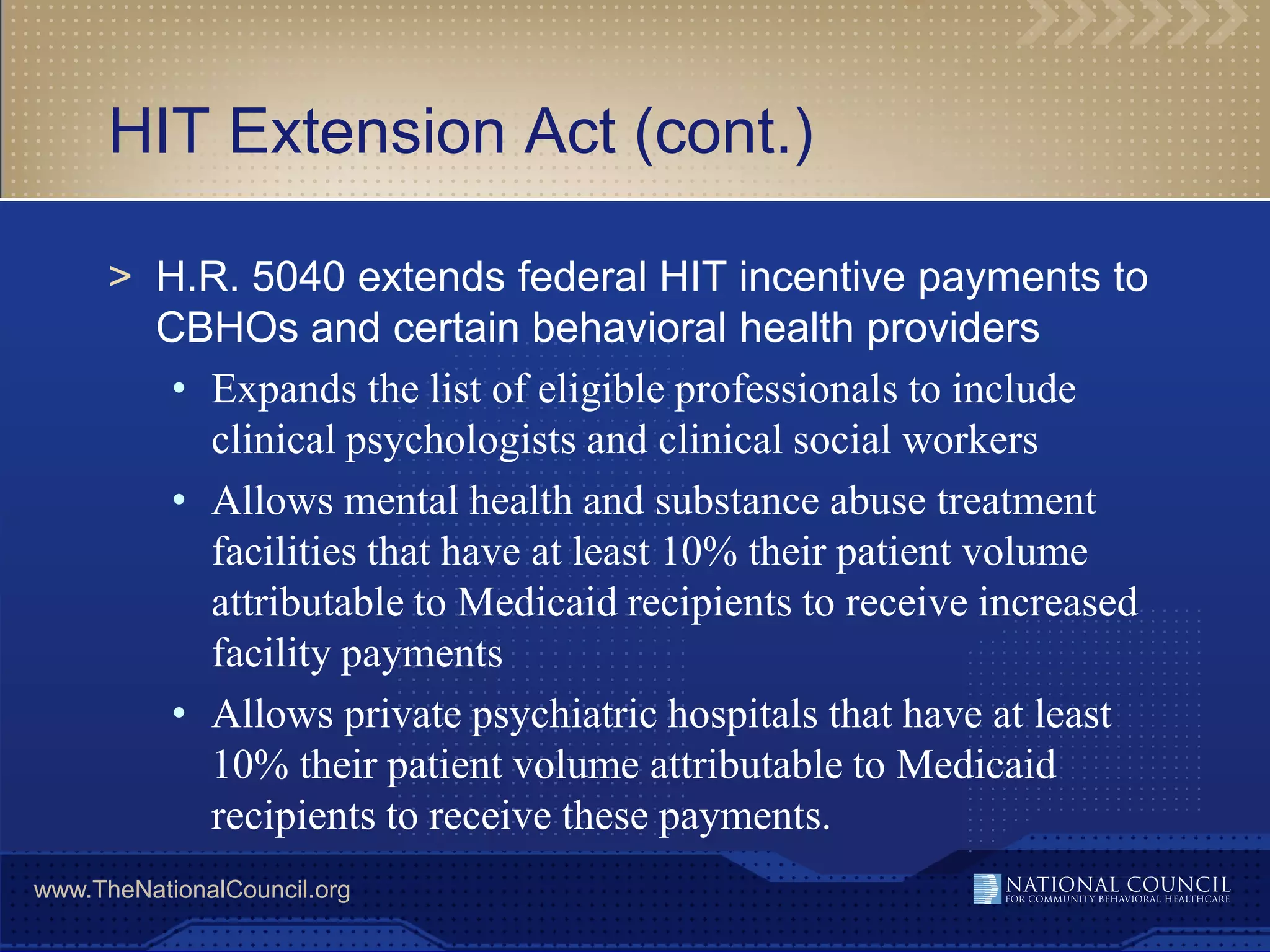 HIT Extension Act (cont.)

      > H.R. 5040 extends federal HIT incentive payments to
        CBHOs and certain behavioral health providers
         • Expands the list of eligible professionals to include
           clinical psychologists and clinical social workers
         • Allows mental health and substance abuse treatment
           facilities that have at least 10% their patient volume
           attributable to Medicaid recipients to receive increased
           facility payments
         • Allows private psychiatric hospitals that have at least
           10% their patient volume attributable to Medicaid
           recipients to receive these payments.
www.TheNationalCouncil.org
 