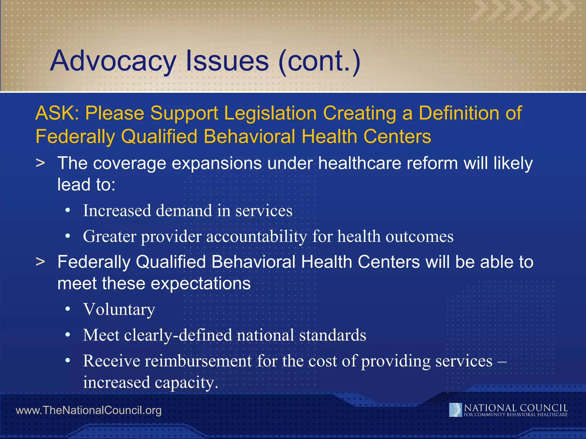 Advocacy Issues (cont.)
   ASK: Please Support Legislation Creating a Definition of
   Federally Qualified Behavioral Health Centers
   > The coverage expansions under healthcare reform will likely
     lead to:
      • Increased demand in services
      • Greater provider accountability for health outcomes
   > Federally Qualified Behavioral Health Centers will be able to
     meet these expectations
      • Voluntary
      • Meet clearly-defined national standards
      • Receive reimbursement for the cost of providing services –
        increased capacity.
www.TheNationalCouncil.org
 