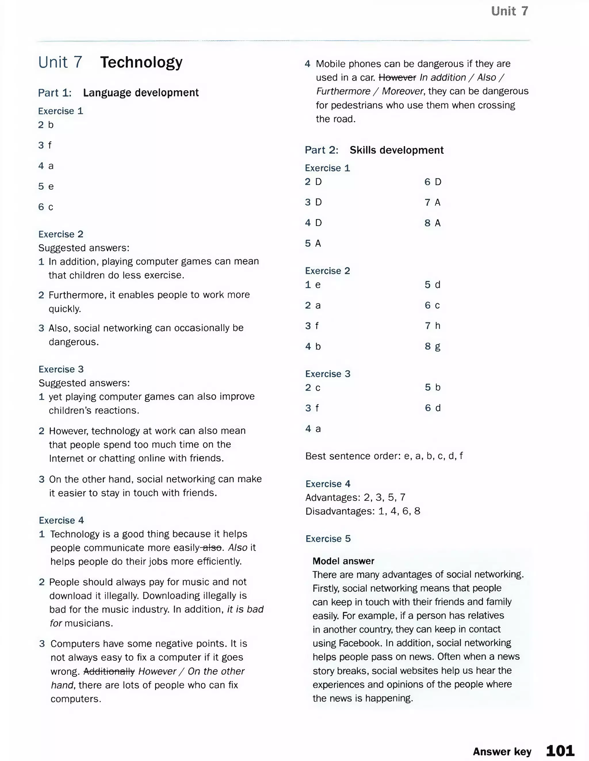 Unit 7
Part 1: Language development
Exercise 1
2 b
3 f
4 a
5 e
6 c
Exercise 2
Suggested answers:
1 In addition, playing computer games can mean
that children do less exercise.
2 Furthermore, it enables people to work more
quickly.
3 Also, social networking can occasionally be
dangerous.
Exercise 3
Suggested answers:
1 yet playing computer games can also improve
children’s reactions.
2 However, technology at work can also mean
that people spend too much time on the
Internet or chatting online with friends.
3 On the other hand, social networking can make
it easier to stay in touch with friends.
Exercise 4
1 Technology is a good thing because it helps
people communicate more easily-#tee. Also it
helps people do their jobs more efficiently.
2 People should always pay for music and not
download it illegally. Downloading illegally is
bad for the music industry. In addition, it is bad
for musicians.
3 Computers have some negative points. It is
not always easy to fix a computer if it goes
wrong. Additionally However/ On the other
hand, there are lots of people who can fix
computers.
Unit 7 Technology 4 Mobile phones can be dangerous if they are
used in a car. However In addition / Also /
Furthermore / Moreover, they can be dangerous
for pedestrians who use them when crossing
the road.
Part 2: Skills development
Exercise 1
2 D 6 D
3 D 7 A
4 D 8 A
5 A
Exercise 2
1 e 5 d
2 a 6 c
3 f 7 h
4 b 8 g
Exercise 3
2 c 5 b
3 f 6 d
4 a
Best sentence order: e, a, b, c, d, f
Exercise 4
Advantages: 2, 3, 5, 7
Disadvantages: 1, 4, 6, 8
Exercise 5
Model answer
There are many advantages of social networking.
Firstly, social networking means that people
can keep in touch with their friends and family
easily. For example, if a person has relatives
in another country, they can keep in contact
using Facebook. In addition, social networking
helps people pass on news. Often when a news
story breaks, social websites help us hear the
experiences and opinions of the people where
the news is happening.
Answer key 101
 