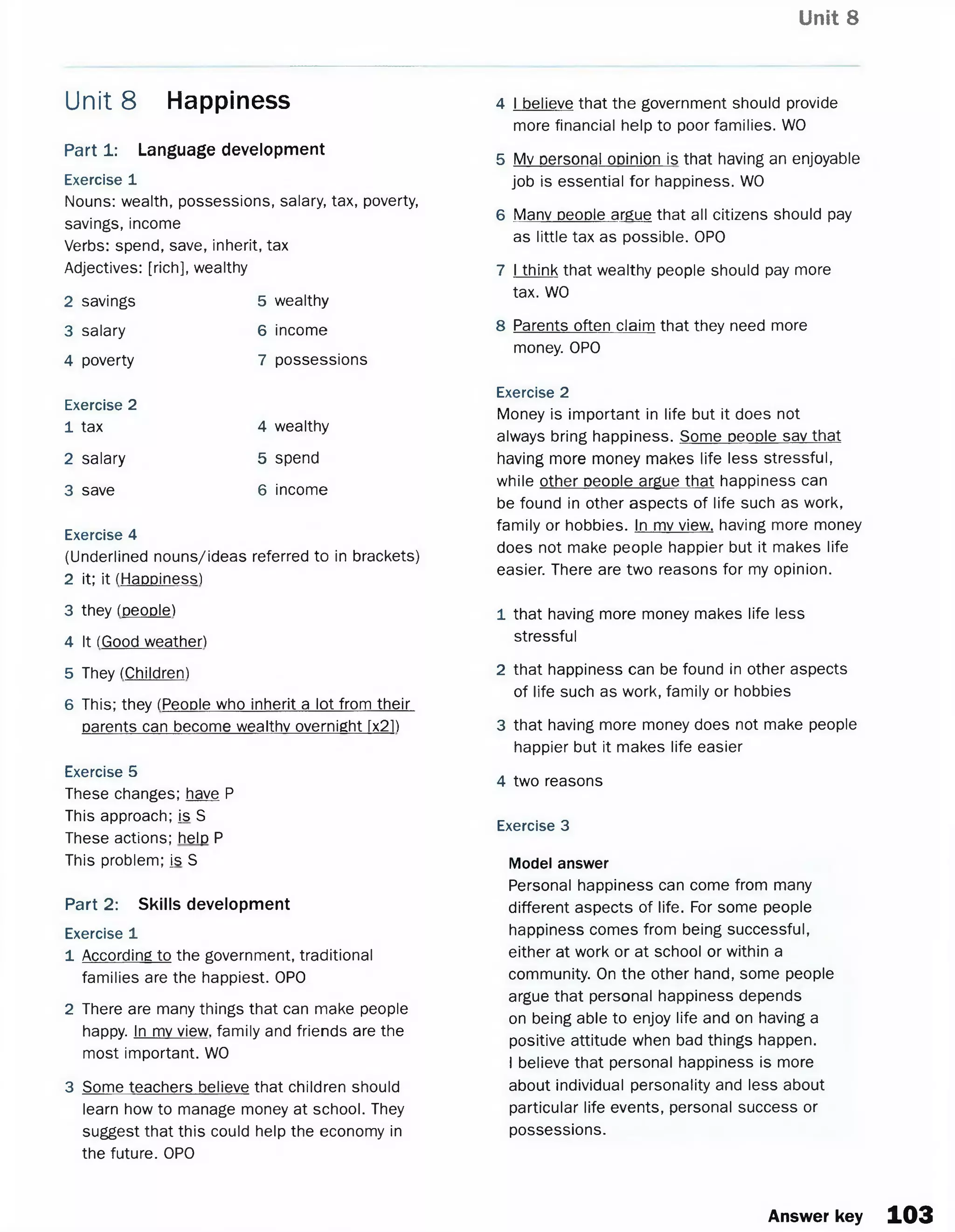 Unit 8
Part 1: Language development
Exercise 1
Nouns: wealth, possessions, salary, tax, poverty,
savings, income
Verbs: spend, save, inherit, tax
Adjectives: [rich], wealthy
Unit 8 Happiness
2 savings
3 salary
4 poverty
Exercise 2
1 tax
2 salary
3 save
5 wealthy
6 income
7 possessions
4 wealthy
5 spend
6 income
Exercise 4
(Underlined nouns/ideas referred to in brackets)
2 it; it (Happiness)
3 they (people)
4 It (Good weather)
5 They (Children)
6 This; they (People who inherit a lot from their
parents can become wealthy overnight [x2P
Exercise 5
These changes; have P
This approach; is S
These actions; help P
This problem; is S
Part 2: Skills development
Exercise 1
1 According to the government, traditional
families are the happiest. OPO
2 There are many things that can make people
happy. In mv view, family and friends are the
most important. WO
3 Some teachers believe that children should
learn how to manage money at school. They
suggest that this could help the economy in
the future. OPO
4 I believe that the government should provide
more financial help to poor families. WO
5 Mv personal opinion is that having an enjoyable
job is essential for happiness. WO
6 Many people argue that all citizens should pay
as little tax as possible. OPO
7 I think that wealthy people should pay more
tax. WO
8 Parents often claim that they need more
money. OPO
Exercise 2
Money is important in life but it does not
always bring happiness. Some people sav that
having more money makes life less stressful,
while other people argue that happiness can
be found in other aspects of life such as work,
family or hobbies. In mv view, having more money
does not make people happier but it makes life
easier. There are two reasons for my opinion.
1 that having more money makes life less
stressful
2 that happiness can be found in other aspects
of life such as work, family or hobbies
3 that having more money does not make people
happier but it makes life easier
4 two reasons
Exercise 3
Model answer
Personal happiness can come from many
different aspects of life. For some people
happiness comes from being successful,
either at work or at school or within a
community. On the other hand, some people
argue that personal happiness depends
on being able to enjoy life and on having a
positive attitude when bad things happen.
Ibelieve that personal happiness is more
about individual personality and less about
particular life events, personal success or
possessions.
Answer key 103
 