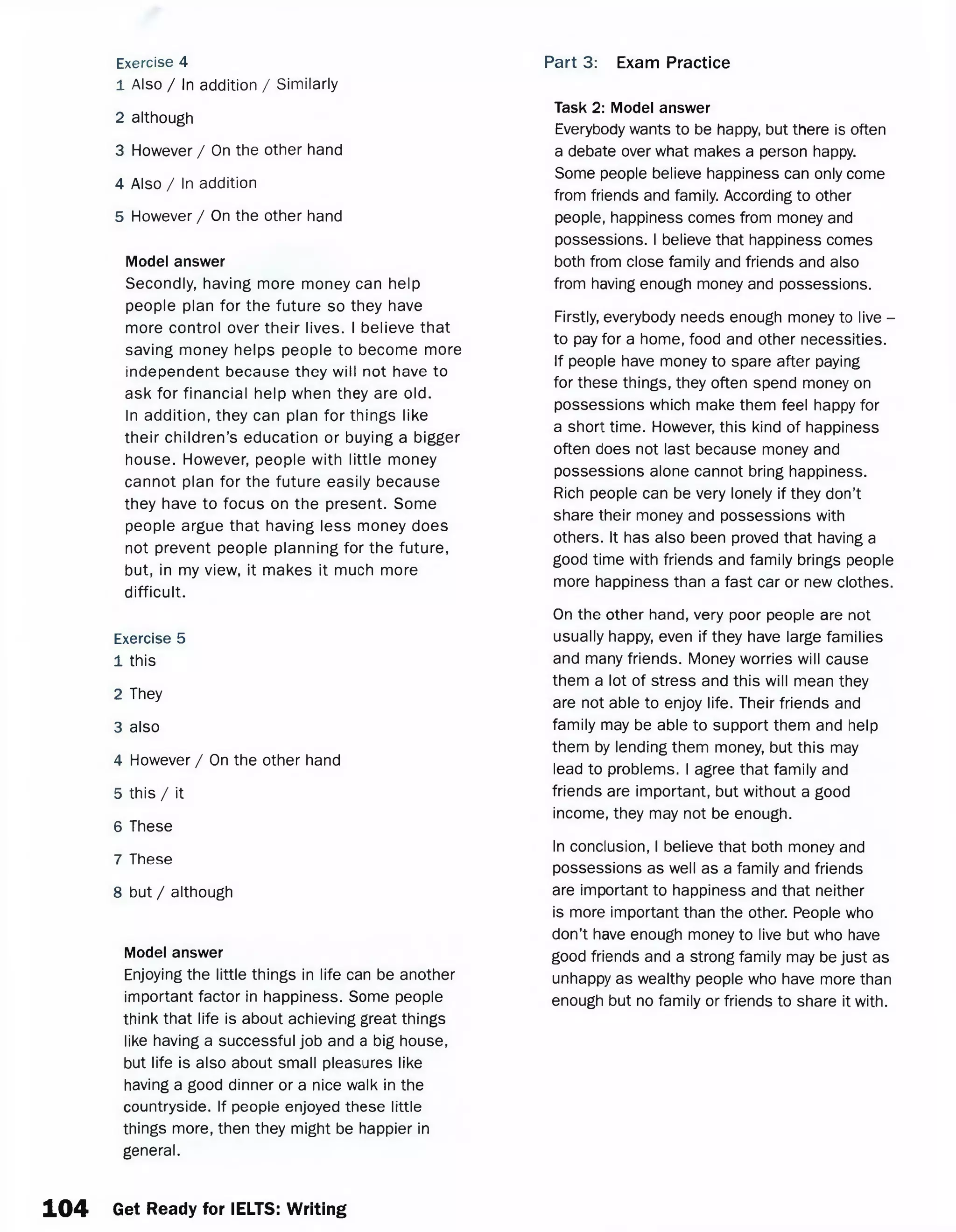 Exercise 4
1 Also / In addition / Similarly
2 although
3 However / On the other hand
4 Also / In addition
5 However / On the other hand
Model answer
Secondly, having more money can help
people plan for the future so they have
more control over their lives. I believe that
saving money helps people to become more
independent because they will not have to
ask for financial help when they are old.
In addition, they can plan for things like
their children’s education or buying a bigger
house. However, people with little money
cannot plan for the future easily because
they have to focus on the present. Some
people argue that having less money does
not prevent people planning for the future,
but, in my view, it makes it much more
difficult.
Exercise 5
1 this
2 They
3 also
4 However / On the other hand
5 this / it
6 These
7 These
8 but / although
Model answer
Enjoying the little things in life can be another
important factor in happiness. Some people
think that life is about achieving great things
like having a successful job and a big house,
but life is also about small pleasures like
having a good dinner or a nice walk in the
countryside. If people enjoyed these little
things more, then they might be happier in
general.
Task 2: Model answer
Everybody wants to be happy, but there is often
a debate over what makes a person happy.
Some people believe happiness can only come
from friends and family. According to other
people, happiness comes from money and
possessions. I believe that happiness comes
both from close family and friends and also
from having enough money and possessions.
Firstly, everybody needs enough money to live -
to pay for a home, food and other necessities.
If people have money to spare after paying
for these things, they often spend money on
possessions which make them feel happy for
a short time. However, this kind of happiness
often does not last because money and
possessions alone cannot bring happiness.
Rich people can be very lonely if they don’t
share their money and possessions with
others. It has also been proved that having a
good time with friends and family brings people
more happiness than a fast car or new clothes.
On the other hand, very poor people are not
usually happy, even if they have large families
and many friends. Money worries will cause
them a lot of stress and this will mean they
are not able to enjoy life. Their friends and
family may be able to support them and help
them by lending them money, but this may
lead to problems. I agree that family and
friends are important, but without a good
income, they may not be enough.
In conclusion, I believe that both money and
possessions as well as a family and friends
are important to happiness and that neither
is more important than the other. People who
don’t have enough money to live but who have
good friends and a strong family may be just as
unhappy as wealthy people who have more than
enough but no family or friends to share it with.
Part 3: Exam Practice
104 Get Ready for IELTS: Writing
 