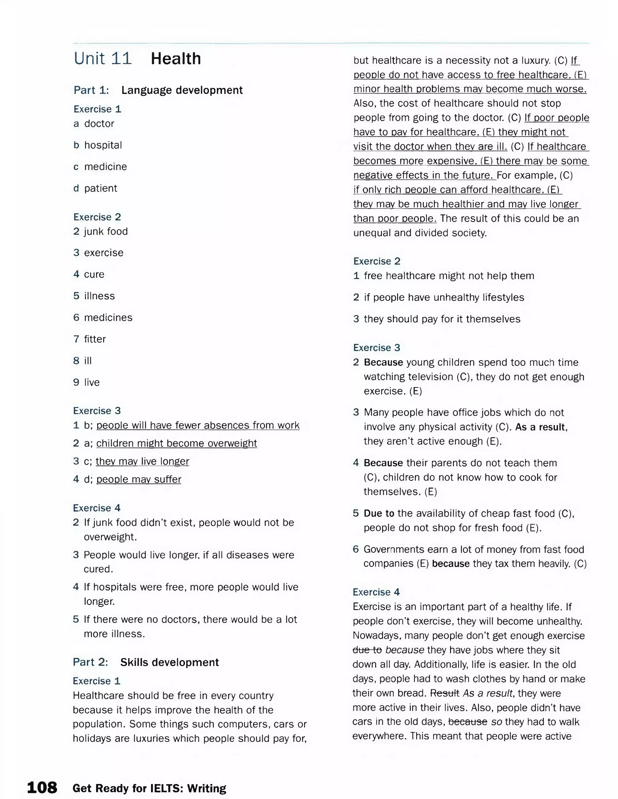 Part 1: Language development
Exercise 1
a doctor
b hospital
c medicine
d patient
Exercise 2
2 junk food
3 exercise
4 cure
5 illness
6 medicines
7 fitter
8 ill
9 live
Exercise 3
1 b; people will have fewer absences from work
2 a; children might become overweight
3 c; they may live longer
4 d; people may suffer
Exercise 4
2 If junk food didn’t exist, people would not be
overweight.
3 People would live longer, if all diseases were
cured.
4 If hospitals were free, more people would live
longer.
5 If there were no doctors, there would be a lot
more illness.
Part 2: Skills development
Exercise 1
Healthcare should be free in every country
because it helps improve the health of the
population. Some things such computers, cars or
holidays are luxuries which people should pay for,
Unit 11 Health but healthcare is a necessity not a luxury. (C) if.
people do not have access to free healthcare. (E)
minor health problems may become much worse.
Also, the cost of healthcare should not stop
people from going to the doctor. (C) If poor people
have to pay for healthcare. (E) they might not
visit the doctor when they are ill. (C) If healthcare
becomes more expensive. (E) there may be some
negative effects in the future. For example, (C)
if only rich people can afford healthcare. (E)
they may be much healthier and may live longer
than poor people. The result of this could be an
unequal and divided society.
Exercise 2
1 free healthcare might not help them
2 if people have unhealthy lifestyles
3 they should pay for it themselves
Exercise 3
2 Because young children spend too much time
watching television (C), they do not get enough
exercise. (E)
3 Many people have office jobs which do not
involve any physical activity (C). As a result,
they aren’t active enough (E).
4 Because their parents do not teach them
(C), children do not know how to cook for
themselves. (E)
5 Due to the availability of cheap fast food (C),
people do not shop for fresh food (E).
6 Governments earn a lot of money from fast food
companies (E) because they tax them heavily. (C)
Exercise 4
Exercise is an important part of a healthy life. If
people don’t exercise, they will become unhealthy.
Nowadays, many people don’t get enough exercise
due to because they have jobs where they sit
down all day. Additionally, life is easier. In the old
days, people had to wash clothes by hand or make
their own bread. Result As a result, they were
more active in their lives. Also, people didn’t have
cars in the old days, because so they had to walk
everywhere. This meant that people were active
108 Get Ready for IELTS: Writing
 