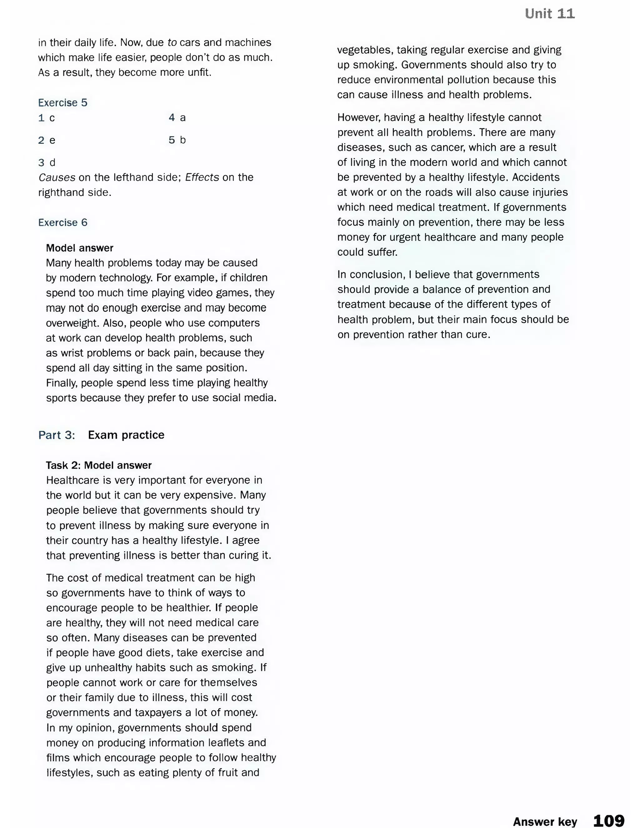 Unit 11
in their daily life. Now, due to cars and machines
which make life easier, people don’t do as much.
As a result, they become more unfit.
Exercise 5
1 c 4 a
2 e 5 b
3 d
Causes on the lefthand side; Effects on the
righthand side.
Exercise 6
Model answer
Many health problems today may be caused
by modern technology. For example, if children
spend too much time playing video games, they
may not do enough exercise and may become
overweight. Also, people who use computers
at work can develop health problems, such
as wrist problems or back pain, because they
spend all day sitting in the same position.
Finally, people spend less time playing healthy
sports because they prefer to use social media.
vegetables, taking regular exercise and giving
up smoking. Governments should also try to
reduce environmental pollution because this
can cause illness and health problems.
However, having a healthy lifestyle cannot
prevent all health problems. There are many
diseases, such as cancer, which are a result
of living in the modern world and which cannot
be prevented by a healthy lifestyle. Accidents
at work or on the roads will also cause injuries
which need medical treatment. If governments
focus mainly on prevention, there may be less
money for urgent healthcare and many people
could suffer.
In conclusion, I believe that governments
should provide a balance of prevention and
treatment because of the different types of
health problem, but their main focus should be
on prevention rather than cure.
Part 3: Exam practice
Task 2: Model answer
Healthcare is very important for everyone in
the world but it can be very expensive. Many
people believe that governments should try
to prevent illness by making sure everyone in
their country has a healthy lifestyle. I agree
that preventing illness is better than curing it.
The cost of medical treatment can be high
so governments have to think of ways to
encourage people to be healthier. If people
are healthy, they will not need medical care
so often. Many diseases can be prevented
if people have good diets, take exercise and
give up unhealthy habits such as smoking. If
people cannot work or care for themselves
or their family due to illness, this will cost
governments and taxpayers a lot of money.
In my opinion, governments should spend
money on producing information leaflets and
films which encourage people to follow healthy
lifestyles, such as eating plenty of fruit and
Answer key 109
 
