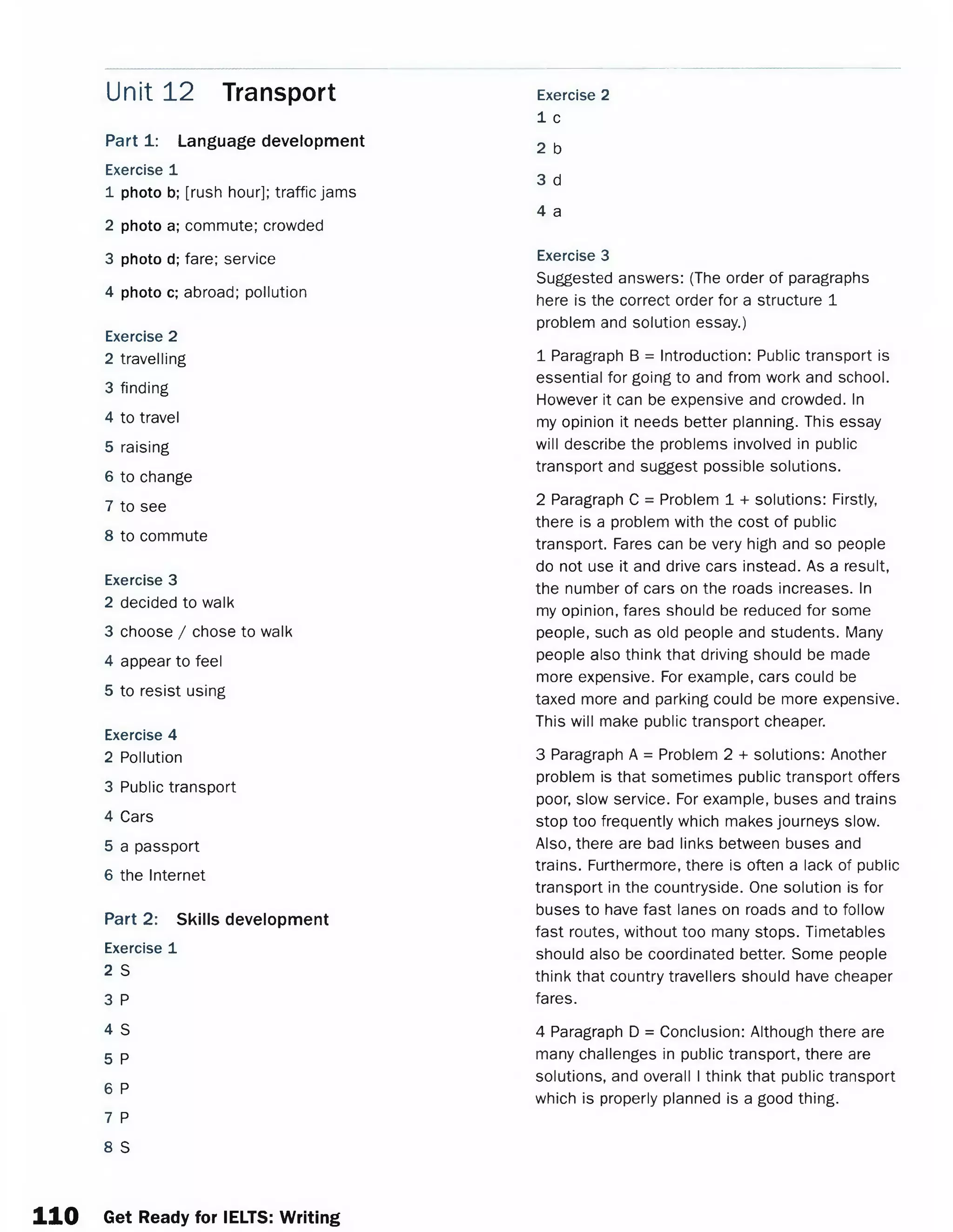 Part 1: Language development
Exercise 1
1 photo b; [rush hour]; traffic jams
2 photo a; commute; crowded
3 photo d; fare; service
4 photo c; abroad; pollution
Exercise 2
2 travelling
3 finding
4 to travel
5 raising
6 to change
7 to see
8 to commute
Exercise 3
2 decided to walk
3 choose / chose to walk
4 appear to feel
5 to resist using
Exercise 4
2 Pollution
3 Public transport
4 Cars
5 a passport
6 the Internet
Part 2: Skills development
Exercise 1
2 S
3 P
4 S
5 P
6 P
7 P
8 S
Unit 12 Transport Exercise 2
1 c
2 b
3 d
4 a
Exercise 3
Suggested answers: (The order of paragraphs
here is the correct order for a structure 1
problem and solution essay.)
1 Paragraph B = Introduction: Public transport is
essential for going to and from work and school.
However it can be expensive and crowded. In
my opinion it needs better planning. This essay
will describe the problems involved in public
transport and suggest possible solutions.
2 Paragraph C = Problem 1 + solutions: Firstly,
there is a problem with the cost of public
transport. Fares can be very high and so people
do not use it and drive cars instead. As a result,
the number of cars on the roads increases. In
my opinion, fares should be reduced for some
people, such as old people and students. Many
people also think that driving should be made
more expensive. For example, cars could be
taxed more and parking could be more expensive.
This will make public transport cheaper.
3 Paragraph A = Problem 2 + solutions: Another
problem is that sometimes public transport offers
poor, slow service. For example, buses and trains
stop too frequently which makes journeys slow.
Also, there are bad links between buses and
trains. Furthermore, there is often a lack of public
transport in the countryside. One solution is for
buses to have fast lanes on roads and to follow
fast routes, without too many stops. Timetables
should also be coordinated better. Some people
think that country travellers should have cheaper
fares.
4 Paragraph D = Conclusion: Although there are
many challenges in public transport, there are
solutions, and overall I think that public transport
which is properly planned is a good thing.
n o Get Ready for IELTS: Writing
 