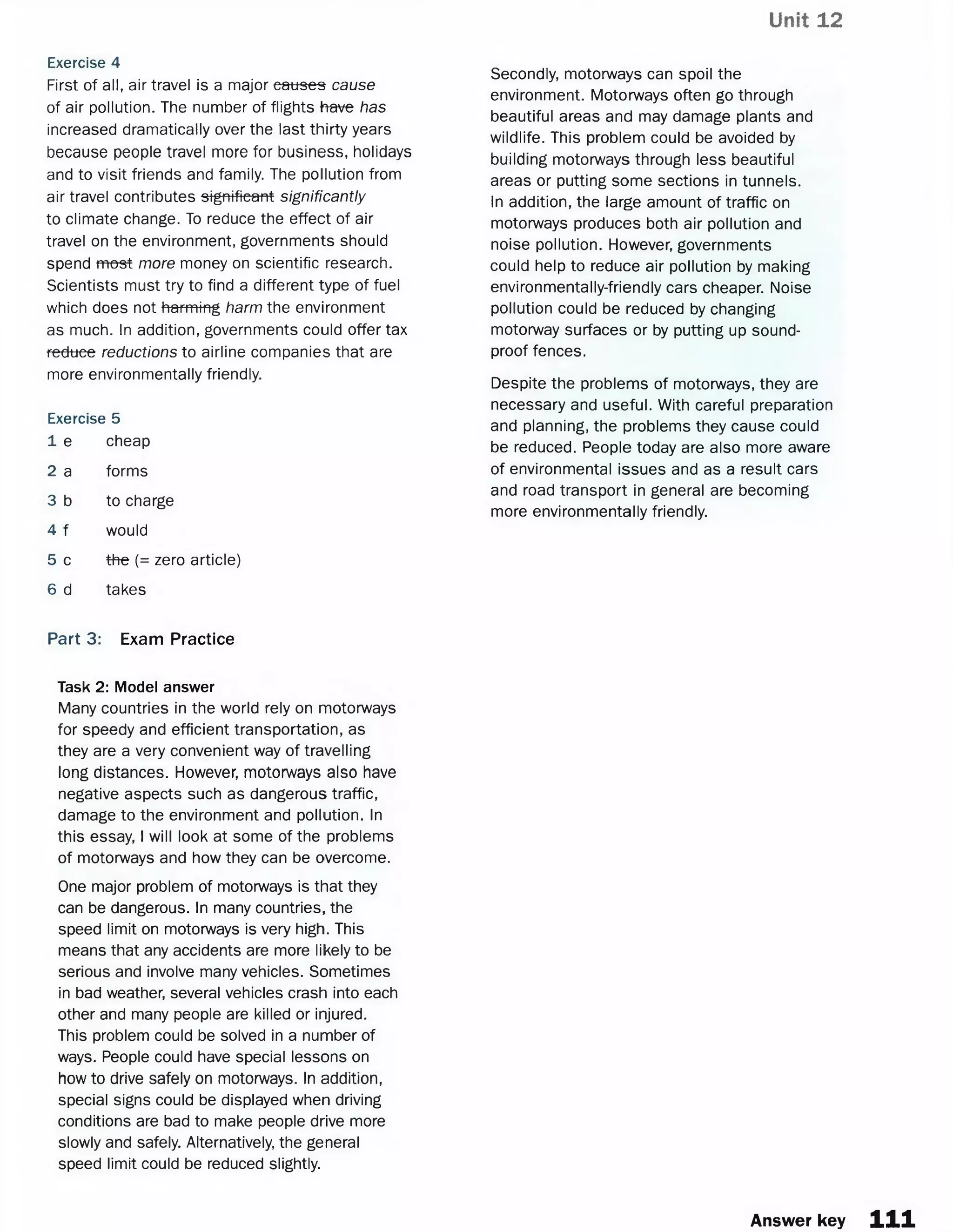 Unit 12
Exercise 4
First of all, air travel is a major causes cause
of air pollution. The number of flights have has
increased dramatically over the last thirty years
because people travel more for business, holidays
and to visit friends and family. The pollution from
air travel contributes significant significantly
to climate change. To reduce the effect of air
travel on the environment, governments should
spend most more money on scientific research.
Scientists must try to find a different type of fuel
which does not harming harm the environment
as much. In addition, governments could offer tax
reduce reductions to airline companies that are
more environmentally friendly.
Exercise 5
1 e cheap
2 a forms
3 b to charge
4 f would
5 c the (= zero article)
6 d takes
Secondly, motorways can spoil the
environment. Motorways often go through
beautiful areas and may damage plants and
wildlife. This problem could be avoided by
building motorways through less beautiful
areas or putting some sections in tunnels.
In addition, the large amount of traffic on
motorways produces both air pollution and
noise pollution. However, governments
could help to reduce air pollution by making
environmentally-friendly cars cheaper. Noise
pollution could be reduced by changing
motorway surfaces or by putting up sound­
proof fences.
Despite the problems of motorways, they are
necessary and useful. With careful preparation
and planning, the problems they cause could
be reduced. People today are also more aware
of environmental issues and as a result cars
and road transport in general are becoming
more environmentally friendly.
Part 3: Exam Practice
Task 2: Model answer
Many countries in the world rely on motorways
for speedy and efficient transportation, as
they are a very convenient way of travelling
long distances. However, motorways also have
negative aspects such as dangerous traffic,
damage to the environment and pollution. In
this essay, I will look at some of the problems
of motorways and how they can be overcome.
One major problem of motorways is that they
can be dangerous. In many countries, the
speed limit on motorways is very high. This
means that any accidents are more likely to be
serious and involve many vehicles. Sometimes
in bad weather, several vehicles crash into each
other and many people are killed or injured.
This problem could be solved in a number of
ways. People could have special lessons on
how to drive safely on motorways. In addition,
special signs could be displayed when driving
conditions are bad to make people drive more
slowly and safely. Alternatively, the general
speed limit could be reduced slightly.
Answer key i n
 