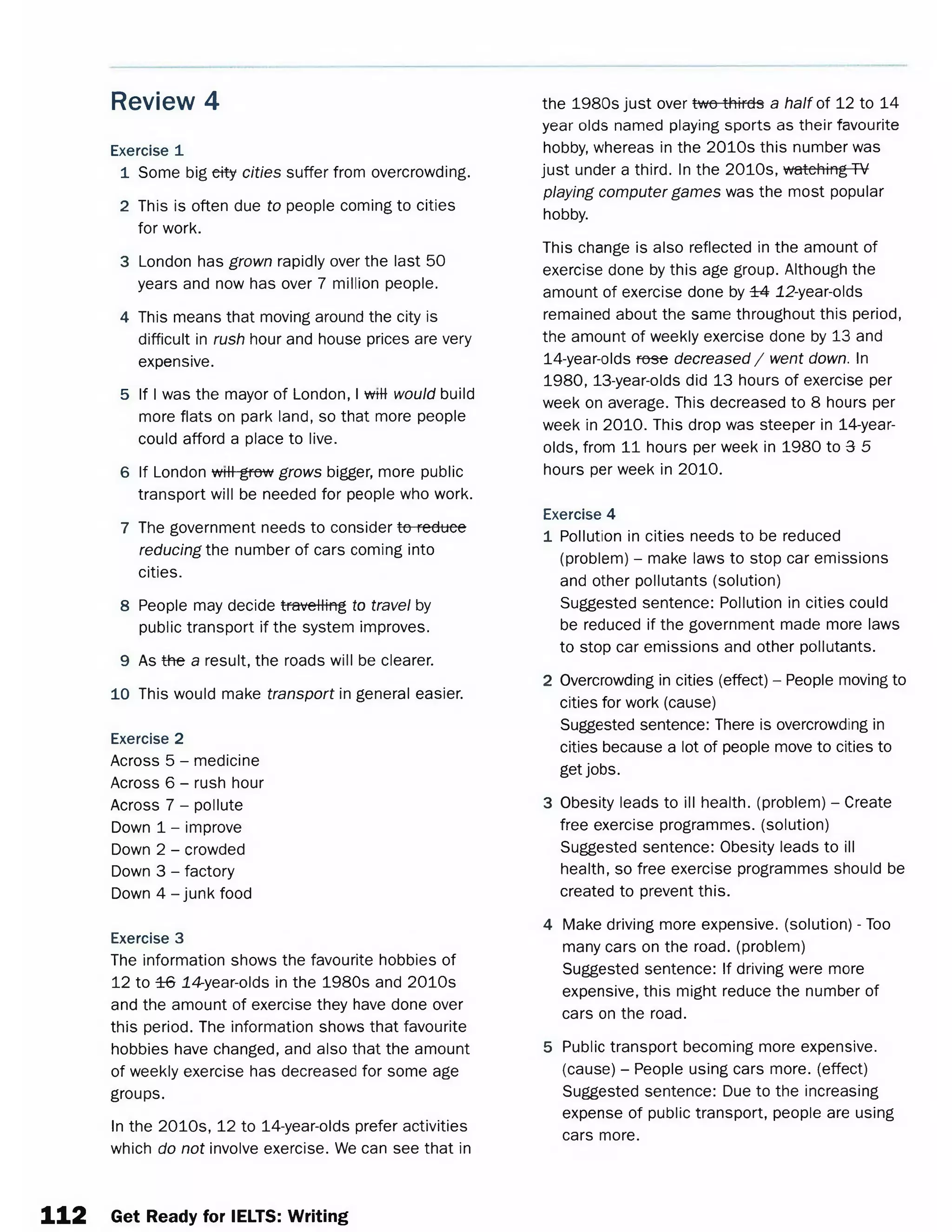 Review 4
Exercise 1
1 Some big etty cities suffer from overcrowding.
2 This is often due to people coming to cities
for work.
3 London has grown rapidly over the last 50
years and now has over 7 million people.
4 This means that moving around the city is
difficult in rush hour and house prices are very
expensive.
5 If I was the mayor of London, I wttt would build
more flats on park land, so that more people
could afford a place to live.
6 If London wtHgrow grows bigger, more public
transport will be needed for people who work.
7 The government needs to consider to reduce
reducing the number of cars coming into
cities.
8 People may decide travelling to travel by
public transport if the system improves.
9 As the a result, the roads will be clearer.
10This would make transport in general easier.
Exercise 2
Across 5 - medicine
Across 6 - rush hour
Across 7 - pollute
Down 1 - improve
Down 2 - crowded
Down 3 - factory
Down 4 - junk food
Exercise 3
The information shows the favourite hobbies of
12 to ±6 14-year-olds in the 1980s and 2010s
and the amount of exercise they have done over
this period. The information shows that favourite
hobbies have changed, and also that the amount
of weekly exercise has decreased for some age
groups.
In the 2010s, 12 to 14-year-olds prefer activities
which do not involve exercise. We can see that in
the 1980s just over two thirds a half of 12 to 14
year olds named playing sports as their favourite
hobby, whereas in the 2010s this number was
just under a third. In the 2010s, watching TV
playing computer games was the most popular
hobby.
This change is also reflected in the amount of
exercise done by this age group. Although the
amount of exercise done by ±4 12-year-olds
remained about the same throughout this period,
the amount of weekly exercise done by 13 and
14-year-olds rose decreased/ went down. In
1 9 8 0 ,13-year-olds did 13 hours of exercise per
week on average. This decreased to 8 hours per
week in 2010. This drop was steeper in 14-year-
olds, from 11 hours per week in 1980 to 3 5
hours per week in 2010.
Exercise 4
1 Pollution in cities needs to be reduced
(problem) - make laws to stop car emissions
and other pollutants (solution)
Suggested sentence: Pollution in cities could
be reduced if the government made more laws
to stop car emissions and other pollutants.
2 Overcrowding in cities (effect) - People moving to
cities for work (cause)
Suggested sentence: There is overcrowding in
cities because a lot of people move to cities to
get jobs.
3 Obesity leads to ill health, (problem) - Create
free exercise programmes, (solution)
Suggested sentence: Obesity leads to ill
health, so free exercise programmes should be
created to prevent this.
4 Make driving more expensive, (solution) - Too
many cars on the road, (problem)
Suggested sentence: If driving were more
expensive, this might reduce the number of
cars on the road.
5 Public transport becoming more expensive,
(cause) - People using cars more, (effect)
Suggested sentence: Due to the increasing
expense of public transport, people are using
cars more.
112 Get Ready for IELTS: Writing
 